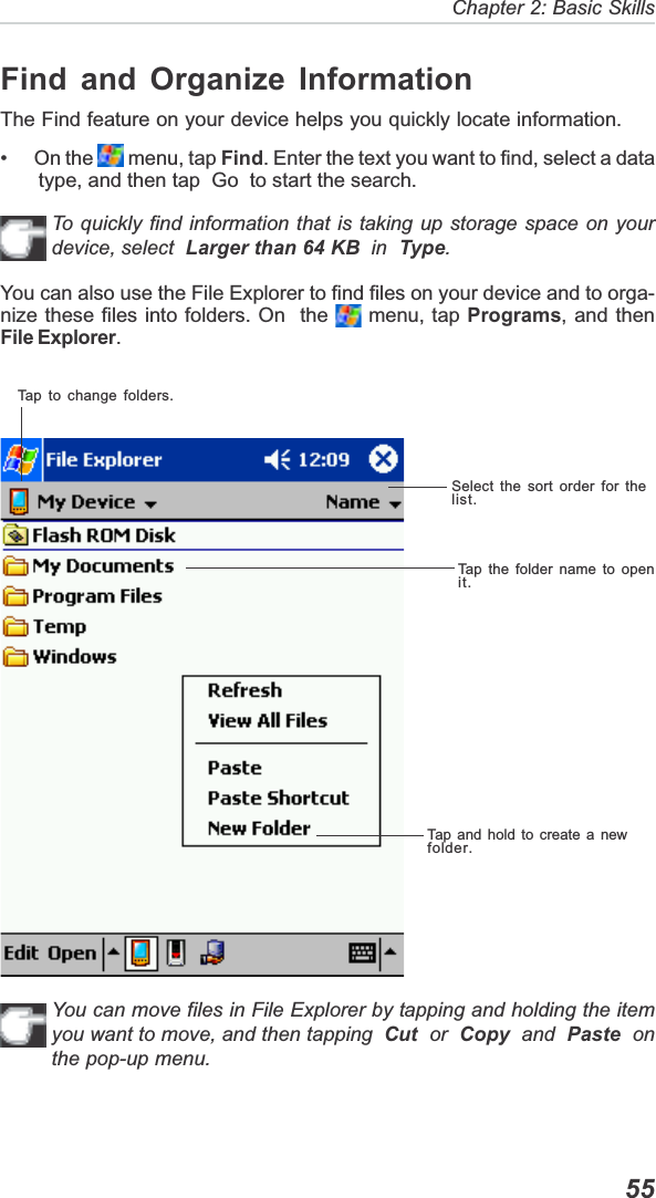   55Chapter 2: Basic SkillsTap to change folders.Select the sort order for thelist.Tap the folder name to openit.Tap and hold to create a newfolder.Find and Organize InformationThe Find feature on your device helps you quickly locate information.•      On the   menu, tap Find. Enter the text you want to find, select a datatype, and then tap  Go  to start the search.To quickly find information that is taking up storage space on yourdevice, select Larger than 64 KB  in  Type.You can also use the File Explorer to find files on your device and to orga-nize these files into folders. On  the   menu, tap Programs, and thenFile Explorer.You can move files in File Explorer by tapping and holding the itemyou want to move, and then tapping Cut  or  Copy  and  Paste  onthe pop-up menu.