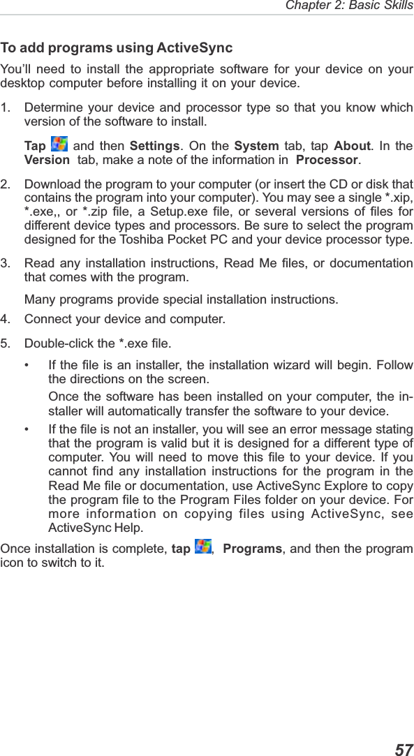   57Chapter 2: Basic SkillsTo add programs using ActiveSyncYou’ll need to install the appropriate software for your device on yourdesktop computer before installing it on your device.1. Determine your device and processor type so that you know whichversion of the software to install.Tap  and then Settings. On the System tab, tap About. In theVersion  tab, make a note of the information in  Processor.2. Download the program to your computer (or insert the CD or disk thatcontains the program into your computer). You may see a single *.xip,*.exe,, or *.zip file, a Setup.exe file, or several versions of files fordifferent device types and processors. Be sure to select the programdesigned for the Toshiba Pocket PC and your device processor type.3. Read any installation instructions, Read Me files, or documentationthat comes with the program.Many programs provide special installation instructions.4. Connect your device and computer.5. Double-click the *.exe file.• If the file is an installer, the installation wizard will begin. Followthe directions on the screen.Once the software has been installed on your computer, the in-staller will automatically transfer the software to your device.• If the file is not an installer, you will see an error message statingthat the program is valid but it is designed for a different type ofcomputer. You will need to move this file to your device. If youcannot find any installation instructions for the program in theRead Me file or documentation, use ActiveSync Explore to copythe program file to the Program Files folder on your device. Formore information on copying files using ActiveSync, seeActiveSync Help.Once installation is complete, tap ,Programs, and then the programicon to switch to it.