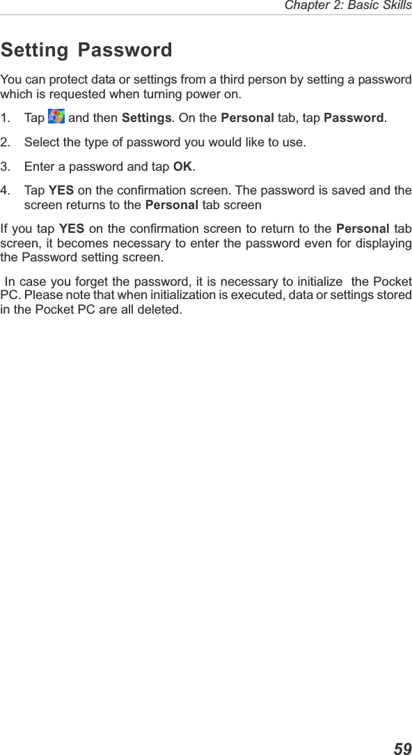   59Chapter 2: Basic SkillsSetting PasswordYou can protect data or settings from a third person by setting a passwordwhich is requested when turning power on.1. Tap   and then Settings. On the Personal tab, tap Password.2. Select the type of password you would like to use.3. Enter a password and tap OK.4. Tap YES on the confirmation screen. The password is saved and thescreen returns to the Personal tab screenIf you tap YES on the confirmation screen to return to the Personal tabscreen, it becomes necessary to enter the password even for displayingthe Password setting screen. In case you forget the password, it is necessary to initialize  the PocketPC. Please note that when initialization is executed, data or settings storedin the Pocket PC are all deleted.