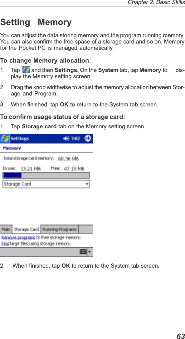   63Chapter 2: Basic SkillsSetting  MemoryYou can adjust the data storing memory and the program running memory.You can also confirm the free space of a storage card and so on. Memoryfor the Pocket PC is managed automatically.To change Memory allocation:1. Tap    and then Settings. On the System tab, tap Memory to      dis-play the Memory setting screen.2. Drag the knob widthwise to adjust the memory allocation between Stor-age and Program.3. When finished, tap OK to return to the System tab screen.To confirm usage status of a storage card:1. Tap Storage card tab on the Memory setting screen.2.  When finished, tap OK to return to the System tab screen.