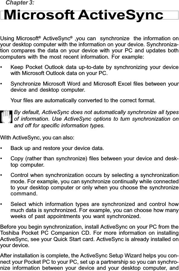 Chapter 3:Microsoft ActiveSyncUsing Microsoft® ActiveSync® ,you can  synchronize  the information onyour desktop computer with the information on your device. Synchroniza-tion compares the data on your device with your PC and updates bothcomputers with the most recent information. For example:• Keep Pocket Outlook data up-to-date by synchronizing your devicewith Microsoft Outlook data on your PC.• Synchronize Microsoft Word and Microsoft Excel files between yourdevice and desktop computer.Your files are automatically converted to the correct format.By default, ActiveSync does not automatically synchronize all typesof information. Use ActiveSync options to turn synchronization onand off for specific information types.With ActiveSync, you can also:• Back up and restore your device data.• Copy (rather than synchronize) files between your device and desk-top computer.• Control when synchronization occurs by selecting a synchronizationmode. For example, you can synchronize continually while connectedto your desktop computer or only when you choose the synchronizecommand.• Select which information types are synchronized and control howmuch data is synchronized. For example, you can choose how manyweeks of past appointments you want synchronized.Before you begin synchronization, install ActiveSync on your PC from theToshiba Pocket PC Companion CD. For more information on installingActiveSync, see your Quick Start card. ActiveSync is already installed onyour device.After installation is complete, the ActiveSync Setup Wizard helps you con-nect your Pocket PC to your PC, set up a partnership so you can synchro-nize information between your device and your desktop computer, and