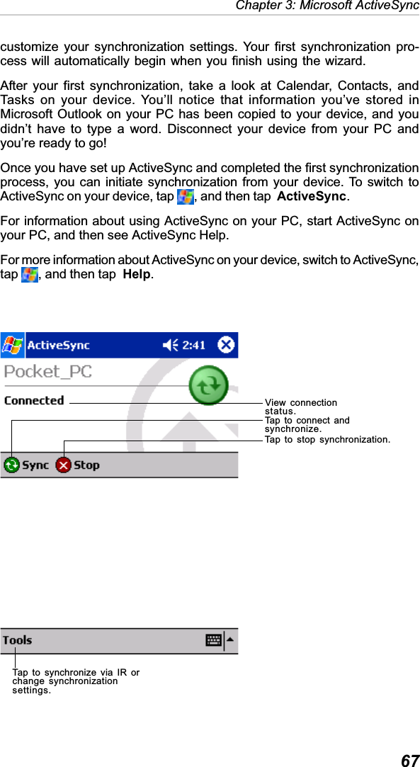   67Chapter 3: Microsoft ActiveSynccustomize your synchronization settings. Your first synchronization pro-cess will automatically begin when you finish using the wizard.After your first synchronization, take a look at Calendar, Contacts, andTasks on your device. You’ll notice that information you’ve stored inMicrosoft Outlook on your PC has been copied to your device, and youdidn’t have to type a word. Disconnect your device from your PC andyou’re ready to go!Once you have set up ActiveSync and completed the first synchronizationprocess, you can initiate synchronization from your device. To switch toActiveSync on your device, tap  , and then tap ActiveSync.For information about using ActiveSync on your PC, start ActiveSync onyour PC, and then see ActiveSync Help.For more information about ActiveSync on your device, switch to ActiveSync,tap , and then tap Help.View connectionstatus.Tap to connect andsynchronize.Tap to stop synchronization.Tap to synchronize via IR orchange synchronizationsettings.