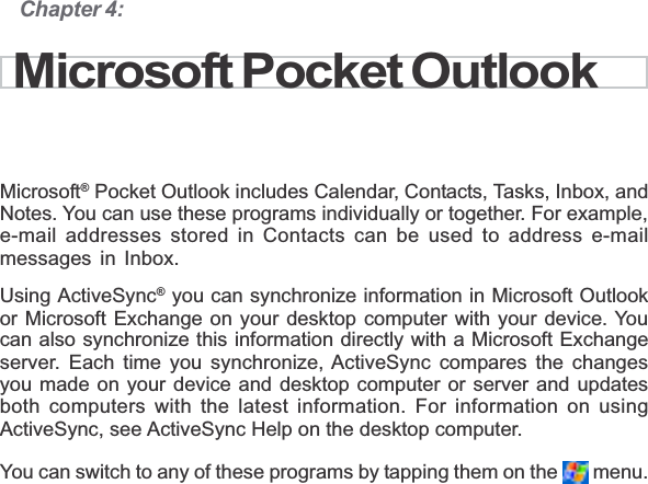 Chapter 4:Microsoft® Pocket Outlook includes Calendar, Contacts, Tasks, Inbox, andNotes. You can use these programs individually or together. For example,e-mail addresses stored in Contacts can be used to address e-mailmessages in Inbox.Using ActiveSync® you can synchronize information in Microsoft Outlookor Microsoft Exchange on your desktop computer with your device. Youcan also synchronize this information directly with a Microsoft Exchangeserver. Each time you synchronize, ActiveSync compares the changesyou made on your device and desktop computer or server and updatesboth computers with the latest information. For information on usingActiveSync, see ActiveSync Help on the desktop computer.You can switch to any of these programs by tapping them on the   menu.Microsoft Pocket Outlook