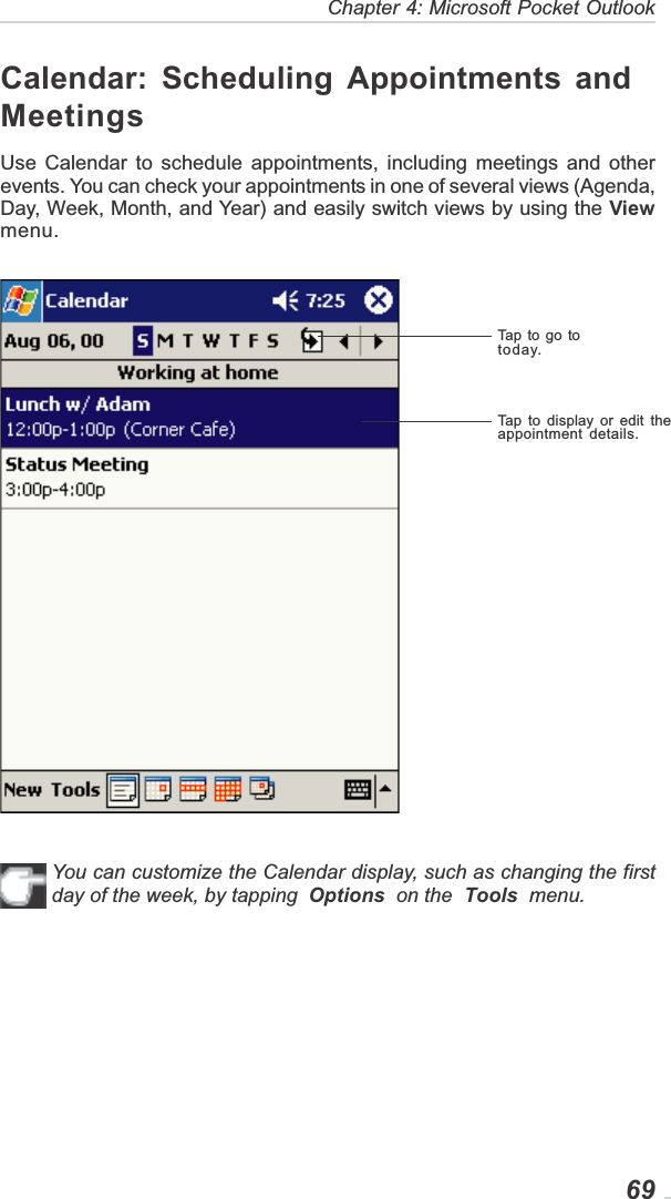   69Chapter 4: Microsoft Pocket OutlookCalendar: Scheduling Appointments andMeetingsUse Calendar to schedule appointments, including meetings and otherevents. You can check your appointments in one of several views (Agenda,Day, Week, Month, and Year) and easily switch views by using the Viewmenu.You can customize the Calendar display, such as changing the firstday of the week, by tapping Options  on the Tools  menu.Tap to go totoday.Tap to display or edit theappointment details.