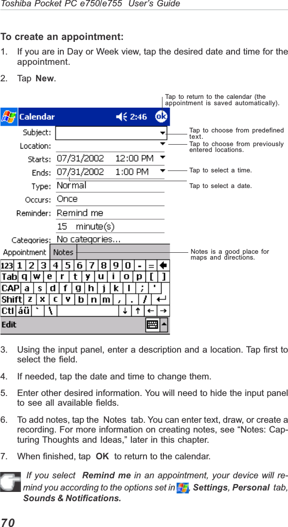 70Toshiba Pocket PC e750/e755  User’s GuideTo create an appointment:1. If you are in Day or Week view, tap the desired date and time for theappointment.2. Tap  New.3. Using the input panel, enter a description and a location. Tap first toselect the field.4. If needed, tap the date and time to change them.5. Enter other desired information. You will need to hide the input panelto see all available fields.6. To add notes, tap the  Notes  tab. You can enter text, draw, or create arecording. For more information on creating notes, see “Notes: Cap-turing Thoughts and Ideas,” later in this chapter.7. When finished, tap  OK  to return to the calendar. If you select  Remind me in an appointment, your device will re-mind you according to the options set in  ,Settings,Personal  tab,Sounds &amp; Notifications.Tap to return to the calendar (theappointment is saved automatically).Tap to choose from predefinedtext.Tap to choose from previouslyentered locations.Tap to select a time.Tap to select a date.Notes is a good place formaps and directions.