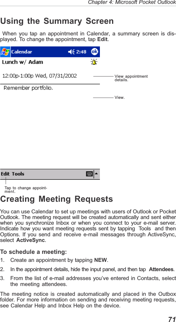   71Chapter 4: Microsoft Pocket OutlookUsing the Summary Screen When you tap an appointment in Calendar, a summary screen is dis-played. To change the appointment, tap Edit.Creating Meeting RequestsYou can use Calendar to set up meetings with users of Outlook or PocketOutlook. The meeting request will be created automatically and sent eitherwhen you synchronize Inbox or when you connect to your e-mail server.Indicate how you want meeting requests sent by tapping  Tools  and thenOptions. If you send and receive e-mail messages through ActiveSync,select ActiveSync.To schedule a meeting:1. Create an appointment by tapping NEW.2. In the appointment details, hide the input panel, and then tap  Attendees.3. From the list of e-mail addresses you’ve entered in Contacts, selectthe meeting attendees.The meeting notice is created automatically and placed in the Outboxfolder. For more information on sending and receiving meeting requests,see Calendar Help and Inbox Help on the device.View appointmentdetails.View.Tap to change appoint-ment.