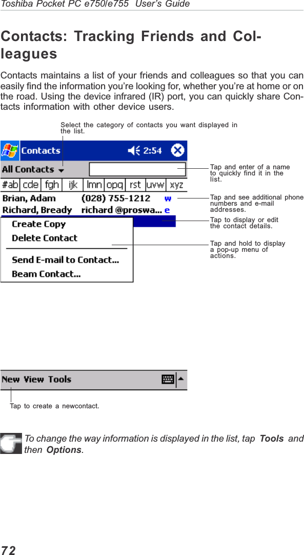 72Toshiba Pocket PC e750/e755  User’s GuideContacts: Tracking Friends and Col-leaguesContacts maintains a list of your friends and colleagues so that you caneasily find the information you’re looking for, whether you’re at home or onthe road. Using the device infrared (IR) port, you can quickly share Con-tacts information with other device users.To change the way information is displayed in the list, tap  Tools  andthen Options.Select the category of contacts you want displayed inthe list.Tap and enter of a nameto quickly find it in thelist.Tap and see additional phonenumbers and e-mailaddresses.Tap to display or editthe contact details.Tap and hold to displaya pop-up menu ofactions.Tap to create a newcontact.