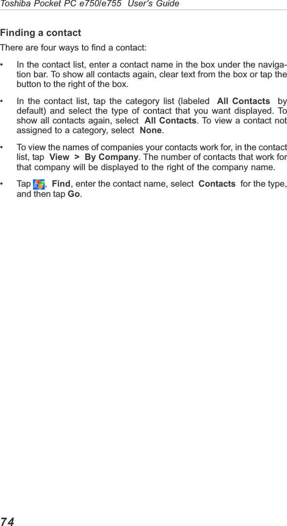 74Toshiba Pocket PC e750/e755  User’s GuideFinding a contactThere are four ways to find a contact:• In the contact list, enter a contact name in the box under the naviga-tion bar. To show all contacts again, clear text from the box or tap thebutton to the right of the box.• In the contact list, tap the category list (labeled  All Contacts  bydefault) and select the type of contact that you want displayed. Toshow all contacts again, select  All Contacts. To view a contact notassigned to a category, select  None.• To view the names of companies your contacts work for, in the contactlist, tap  View  &gt;  By Company. The number of contacts that work forthat company will be displayed to the right of the company name.• Tap  , Find, enter the contact name, select  Contacts  for the type,and then tap Go.