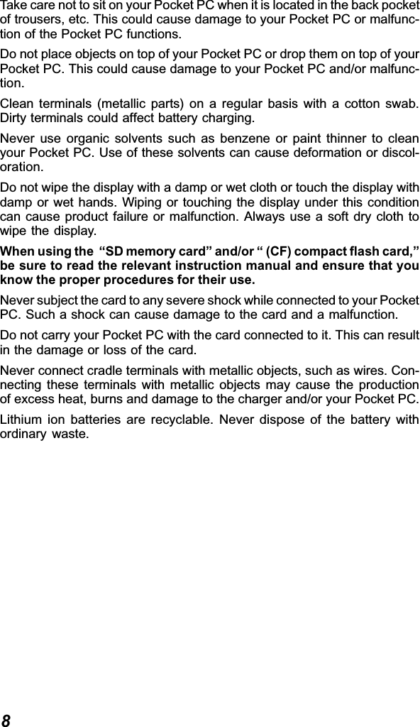 8Take care not to sit on your Pocket PC when it is located in the back pocketof trousers, etc. This could cause damage to your Pocket PC or malfunc-tion of the Pocket PC functions.Do not place objects on top of your Pocket PC or drop them on top of yourPocket PC. This could cause damage to your Pocket PC and/or malfunc-tion.Clean terminals (metallic parts) on a regular basis with a cotton swab.Dirty terminals could affect battery charging.Never use organic solvents such as benzene or paint thinner to cleanyour Pocket PC. Use of these solvents can cause deformation or discol-oration.Do not wipe the display with a damp or wet cloth or touch the display withdamp or wet hands. Wiping or touching the display under this conditioncan cause product failure or malfunction. Always use a soft dry cloth towipe the display.When using the  “SD memory card” and/or “ (CF) compact flash card,”be sure to read the relevant instruction manual and ensure that youknow the proper procedures for their use.Never subject the card to any severe shock while connected to your PocketPC. Such a shock can cause damage to the card and a malfunction.Do not carry your Pocket PC with the card connected to it. This can resultin the damage or loss of the card.Never connect cradle terminals with metallic objects, such as wires. Con-necting these terminals with metallic objects may cause the productionof excess heat, burns and damage to the charger and/or your Pocket PC.Lithium ion batteries are recyclable. Never dispose of the battery withordinary waste.