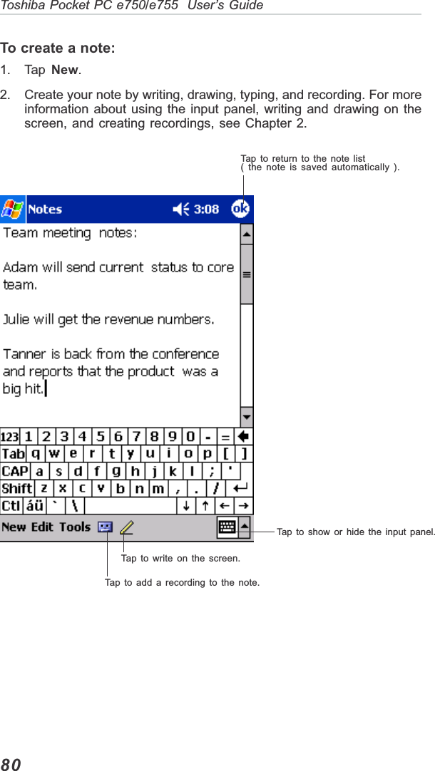80Toshiba Pocket PC e750/e755  User’s GuideTo create a note:1. Tap  New.2. Create your note by writing, drawing, typing, and recording. For moreinformation about using the input panel, writing and drawing on thescreen, and creating recordings, see Chapter 2.Tap to return to the note list( the note is saved automatically ).Tap to show or hide the input panel.Tap to write on the screen.Tap to add a recording to the note.