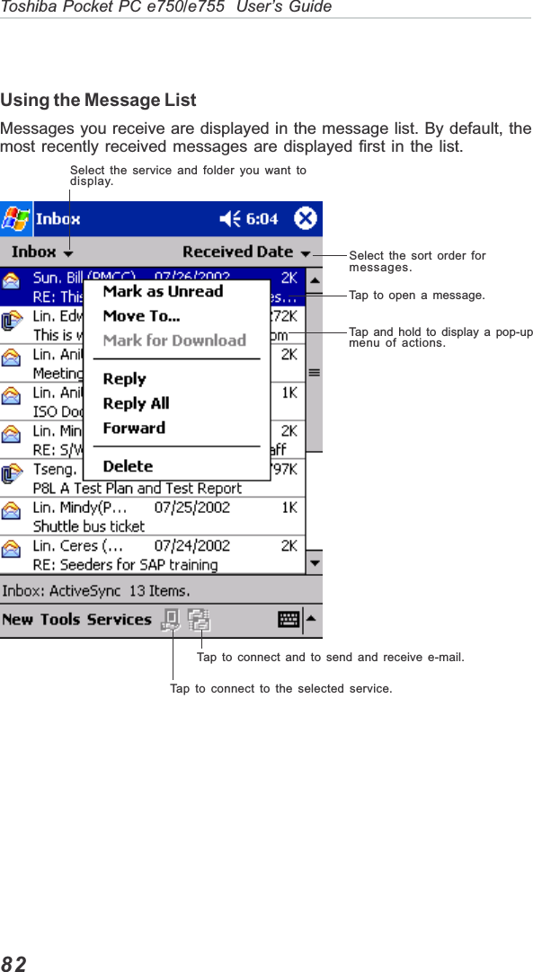 82Toshiba Pocket PC e750/e755  User’s GuideUsing the Message ListMessages you receive are displayed in the message list. By default, themost recently received messages are displayed first in the list.Select the service and folder you want todisplay.Select the sort order formessages.Tap to open a message.Tap and hold to display a pop-upmenu of actions.Tap to connect and to send and receive e-mail.Tap to connect to the selected service.