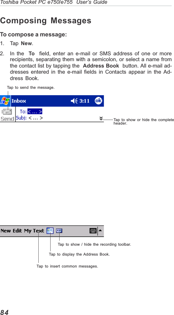 84Toshiba Pocket PC e750/e755  User’s GuideComposing MessagesTo compose a message:1. Tap  New.2. In the  To  field, enter an e-mail or SMS address of one or morerecipients, separating them with a semicolon, or select a name fromthe contact list by tapping the Address Book  button. All e-mail ad-dresses entered in the e-mail fields in Contacts appear in the Ad-dress Book.Tap to send the message.Tap to show or hide the completeheader.Tap to show / hide the recording toolbar.Tap to display the Address Book.Tap to insert common messages.