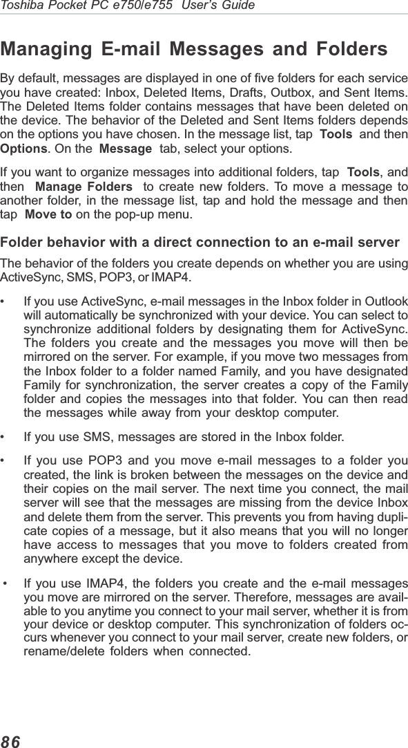 86Toshiba Pocket PC e750/e755  User’s GuideManaging E-mail Messages and FoldersBy default, messages are displayed in one of five folders for each serviceyou have created: Inbox, Deleted Items, Drafts, Outbox, and Sent Items.The Deleted Items folder contains messages that have been deleted onthe device. The behavior of the Deleted and Sent Items folders dependson the options you have chosen. In the message list, tap  Tools  and thenOptions. On the Message  tab, select your options.If you want to organize messages into additional folders, tap Tools, andthen Manage Folders  to create new folders. To move a message toanother folder, in the message list, tap and hold the message and thentap Move to on the pop-up menu.Folder behavior with a direct connection to an e-mail serverThe behavior of the folders you create depends on whether you are usingActiveSync, SMS, POP3, or IMAP4.• If you use ActiveSync, e-mail messages in the Inbox folder in Outlookwill automatically be synchronized with your device. You can select tosynchronize additional folders by designating them for ActiveSync.The folders you create and the messages you move will then bemirrored on the server. For example, if you move two messages fromthe Inbox folder to a folder named Family, and you have designatedFamily for synchronization, the server creates a copy of the Familyfolder and copies the messages into that folder. You can then readthe messages while away from your desktop computer.• If you use SMS, messages are stored in the Inbox folder.• If you use POP3 and you move e-mail messages to a folder youcreated, the link is broken between the messages on the device andtheir copies on the mail server. The next time you connect, the mailserver will see that the messages are missing from the device Inboxand delete them from the server. This prevents you from having dupli-cate copies of a message, but it also means that you will no longerhave access to messages that you move to folders created fromanywhere except the device. • If you use IMAP4, the folders you create and the e-mail messagesyou move are mirrored on the server. Therefore, messages are avail-able to you anytime you connect to your mail server, whether it is fromyour device or desktop computer. This synchronization of folders oc-curs whenever you connect to your mail server, create new folders, orrename/delete folders when connected.