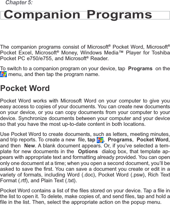 Chapter 5:Companion ProgramsThe companion programs consist of Microsoft® Pocket Word, Microsoft®Pocket Excel, Microsoft® Money, Windows Media™ Player for ToshibaPocket PC e750/e755, and Microsoft® Reader.To switch to a companion program on your device, tap  Programs  on the menu, and then tap the program name.Pocket WordPocket Word works with Microsoft Word on your computer to give youeasy access to copies of your documents. You can create new documentson your device, or you can copy documents from your computer to yourdevice. Synchronize documents between your computer and your deviceso that you have the most up-to-date content in both locations.Use Pocket Word to create documents, such as letters, meeting minutes,and trip reports. To create a new  file, tap ,Programs,Pocket Word,and then New. A blank document appears. Or, if you’ve selected a tem-plate for new documents in the Options  dialog box, that template ap-pears with appropriate text and formatting already provided. You can openonly one document at a time; when you open a second document, you’ll beasked to save the first. You can save a document you create or edit in avariety of formats, including Word (.doc), Pocket Word (.psw), Rich TextFormat (.rtf), and Plain Text (.txt).Pocket Word contains a list of the files stored on your device. Tap a file inthe list to open it. To delete, make copies of, and send files, tap and hold afile in the list. Then, select the appropriate action on the popup menu.