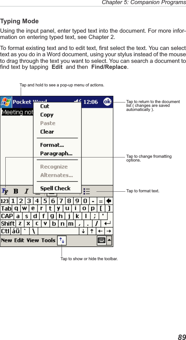 Chapter 5: Companion Programs  89Typing ModeUsing the input panel, enter typed text into the document. For more infor-mation on entering typed text, see Chapter 2.To format existing text and to edit text, first select the text. You can selecttext as you do in a Word document, using your stylus instead of the mouseto drag through the text you want to select. You can search a document tofind text by tapping Edit  and then  Find/Replace.Tap and hold to see a pop-up menu of actions.Tap to return to the documentlist ( changes are savedautomatically ).Tap to change fromattingoptions.Tap to format text.Tap to show or hide the toolbar.