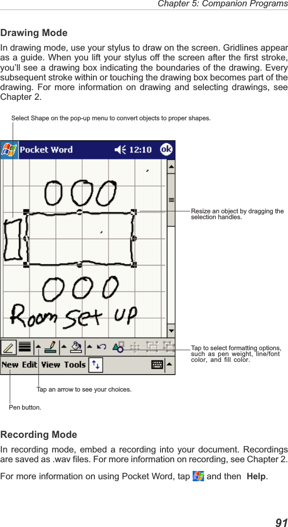 Chapter 5: Companion Programs  91Drawing ModeIn drawing mode, use your stylus to draw on the screen. Gridlines appearas a guide. When you lift your stylus off the screen after the first stroke,you’ll see a drawing box indicating the boundaries of the drawing. Everysubsequent stroke within or touching the drawing box becomes part of thedrawing. For more information on drawing and selecting drawings, seeChapter 2.Recording ModeIn recording mode, embed a recording into your document. Recordingsare saved as .wav files. For more information on recording, see Chapter 2.For more information on using Pocket Word, tap   and then  Help.Select Shape on the pop-up menu to convert objects to proper shapes.Resize an object by dragging theselection handles.Tap to select formatting options,such as pen weight, line/fontcolor, and fill color.Tap an arrow to see your choices.Pen button.