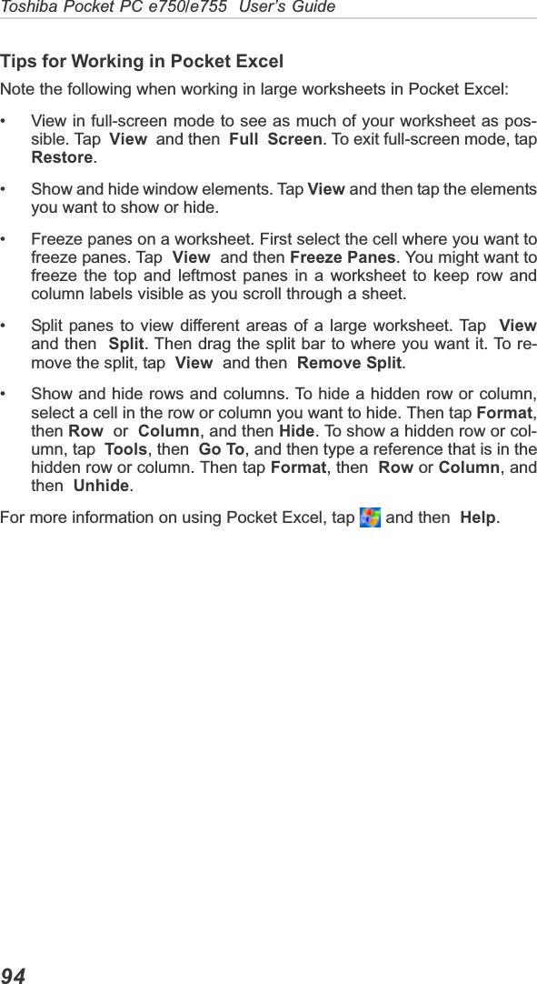 Toshiba Pocket PC e750/e755  User’s Guide94Tips for Working in Pocket ExcelNote the following when working in large worksheets in Pocket Excel:• View in full-screen mode to see as much of your worksheet as pos-sible. Tap  View  and then  Full Screen. To exit full-screen mode, tapRestore.• Show and hide window elements. Tap View and then tap the elementsyou want to show or hide.• Freeze panes on a worksheet. First select the cell where you want tofreeze panes. Tap  View  and then Freeze Panes. You might want tofreeze the top and leftmost panes in a worksheet to keep row andcolumn labels visible as you scroll through a sheet.• Split panes to view different areas of a large worksheet. Tap  Viewand then Split. Then drag the split bar to where you want it. To re-move the split, tap  View  and then  Remove Split.• Show and hide rows and columns. To hide a hidden row or column,select a cell in the row or column you want to hide. Then tap Format,then Row  or  Column, and then Hide. To show a hidden row or col-umn, tap Tools, then Go To, and then type a reference that is in thehidden row or column. Then tap Format, then Row or Column, andthen Unhide.For more information on using Pocket Excel, tap   and then  Help.