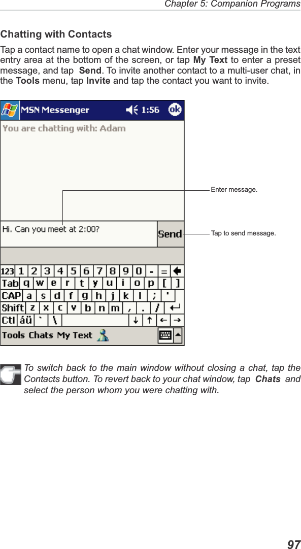 Chapter 5: Companion Programs  97Chatting with ContactsTap a contact name to open a chat window. Enter your message in the textentry area at the bottom of the screen, or tap My Text to enter a presetmessage, and tap Send. To invite another contact to a multi-user chat, inthe Tools menu, tap Invite and tap the contact you want to invite.To switch back to the main window without closing a chat, tap theContacts button. To revert back to your chat window, tap  Chats  andselect the person whom you were chatting with.Enter message.Tap to send message.