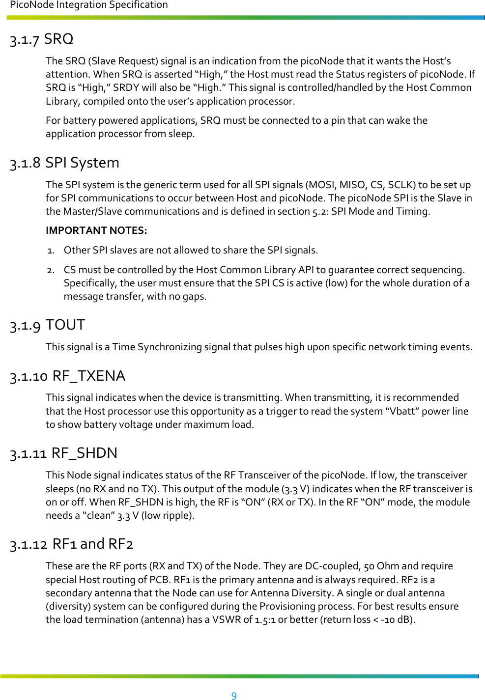 PicoNode Integration Specification     9   3.1.7 SRQ The SRQ (Slave Request) signal is an indication from the picoNode that it wants the Host’s attention. When SRQ is asserted “High,” the Host must read the Status registers of picoNode. If SRQ is “High,” SRDY will also be “High.” This signal is controlled/handled by the Host Common Library, compiled onto the user’s application processor. For battery powered applications, SRQ must be connected to a pin that can wake the application processor from sleep. 3.1.8 SPI System The SPI system is the generic term used for all SPI signals (MOSI, MISO, CS, SCLK) to be set up for SPI communications to occur between Host and picoNode. The picoNode SPI is the Slave in the Master/Slave communications and is defined in section 5.2: SPI Mode and Timing.  IMPORTANT NOTES:  1. Other SPI slaves are not allowed to share the SPI signals. 2. CS must be controlled by the Host Common Library API to guarantee correct sequencing. Specifically, the user must ensure that the SPI CS is active (low) for the whole duration of a message transfer, with no gaps.  3.1.9 TOUT This signal is a Time Synchronizing signal that pulses high upon specific network timing events. 3.1.10 RF_TXENA This signal indicates when the device is transmitting. When transmitting, it is recommended that the Host processor use this opportunity as a trigger to read the system “Vbatt” power line to show battery voltage under maximum load.  3.1.11 RF_SHDN This Node signal indicates status of the RF Transceiver of the picoNode. If low, the transceiver sleeps (no RX and no TX). This output of the module (3.3 V) indicates when the RF transceiver is on or off. When RF_SHDN is high, the RF is “ON” (RX or TX). In the RF “ON” mode, the module needs a “clean” 3.3 V (low ripple). 3.1.12 RF1 and RF2 These are the RF ports (RX and TX) of the Node. They are DC-coupled, 50 Ohm and require special Host routing of PCB. RF1 is the primary antenna and is always required. RF2 is a secondary antenna that the Node can use for Antenna Diversity. A single or dual antenna (diversity) system can be configured during the Provisioning process. For best results ensure the load termination (antenna) has a VSWR of 1.5:1 or better (return loss &lt; -10 dB). 