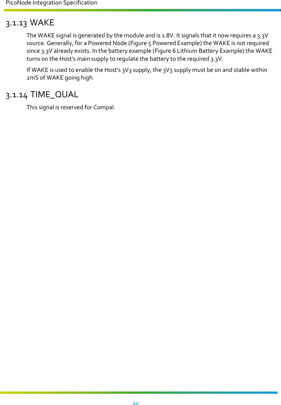 PicoNode Integration Specification     10   3.1.13 WAKE The WAKE signal is generated by the module and is 1.8V. It signals that it now requires a 3.3V source. Generally, for a Powered Node (Figure 5 Powered Example) the WAKE is not required since 3.3V already exists. In the battery example (Figure 6 Lithium Battery Example) the WAKE turns on the Host&apos;s main supply to regulate the battery to the required 3.3V. If WAKE is used to enable the Host&apos;s 3V3 supply, the 3V3 supply must be on and stable within 2mS of WAKE going high. 3.1.14 TIME_QUAL This signal is reserved for Compal.   