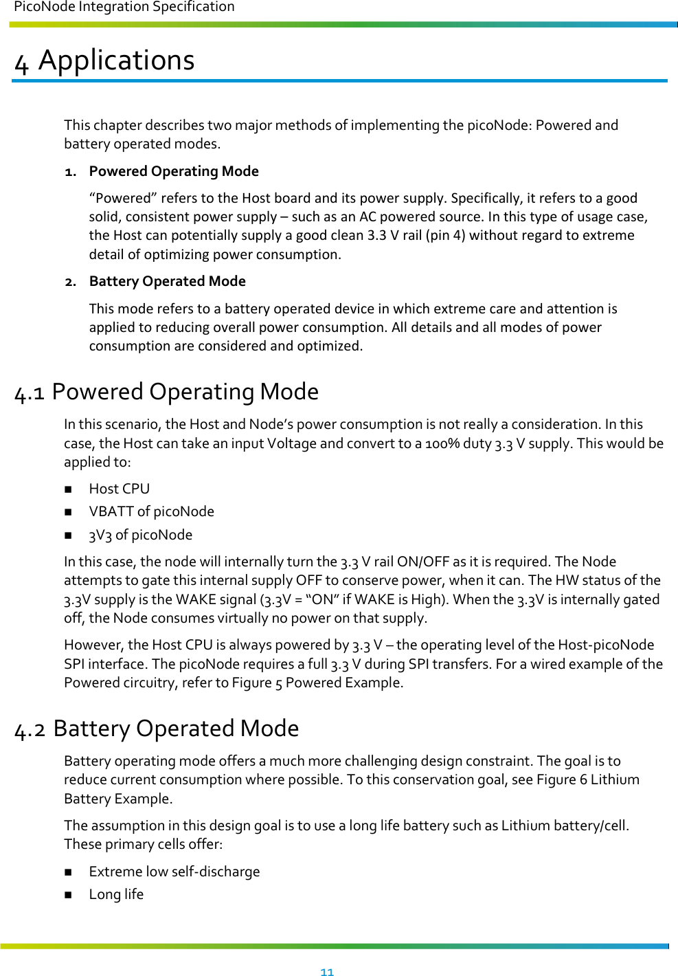 PicoNode Integration Specification     11   4 Applications This chapter describes two major methods of implementing the picoNode: Powered and battery operated modes. 1. Powered Operating Mode “Powered” refers to the Host board and its power supply. Specifically, it refers to a good solid, consistent power supply – such as an AC powered source. In this type of usage case, the Host can potentially supply a good clean 3.3 V rail (pin 4) without regard to extreme detail of optimizing power consumption. 2. Battery Operated Mode This mode refers to a battery operated device in which extreme care and attention is applied to reducing overall power consumption. All details and all modes of power consumption are considered and optimized. 4.1 Powered Operating Mode In this scenario, the Host and Node’s power consumption is not really a consideration. In this case, the Host can take an input Voltage and convert to a 100% duty 3.3 V supply. This would be applied to:  Host CPU  VBATT of picoNode  3V3 of picoNode In this case, the node will internally turn the 3.3 V rail ON/OFF as it is required. The Node attempts to gate this internal supply OFF to conserve power, when it can. The HW status of the 3.3V supply is the WAKE signal (3.3V = “ON” if WAKE is High). When the 3.3V is internally gated off, the Node consumes virtually no power on that supply. However, the Host CPU is always powered by 3.3 V – the operating level of the Host-picoNode SPI interface. The picoNode requires a full 3.3 V during SPI transfers. For a wired example of the Powered circuitry, refer to Figure 5 Powered Example. 4.2 Battery Operated Mode Battery operating mode offers a much more challenging design constraint. The goal is to reduce current consumption where possible. To this conservation goal, see Figure 6 Lithium Battery Example. The assumption in this design goal is to use a long life battery such as Lithium battery/cell. These primary cells offer:  Extreme low self-discharge  Long life 