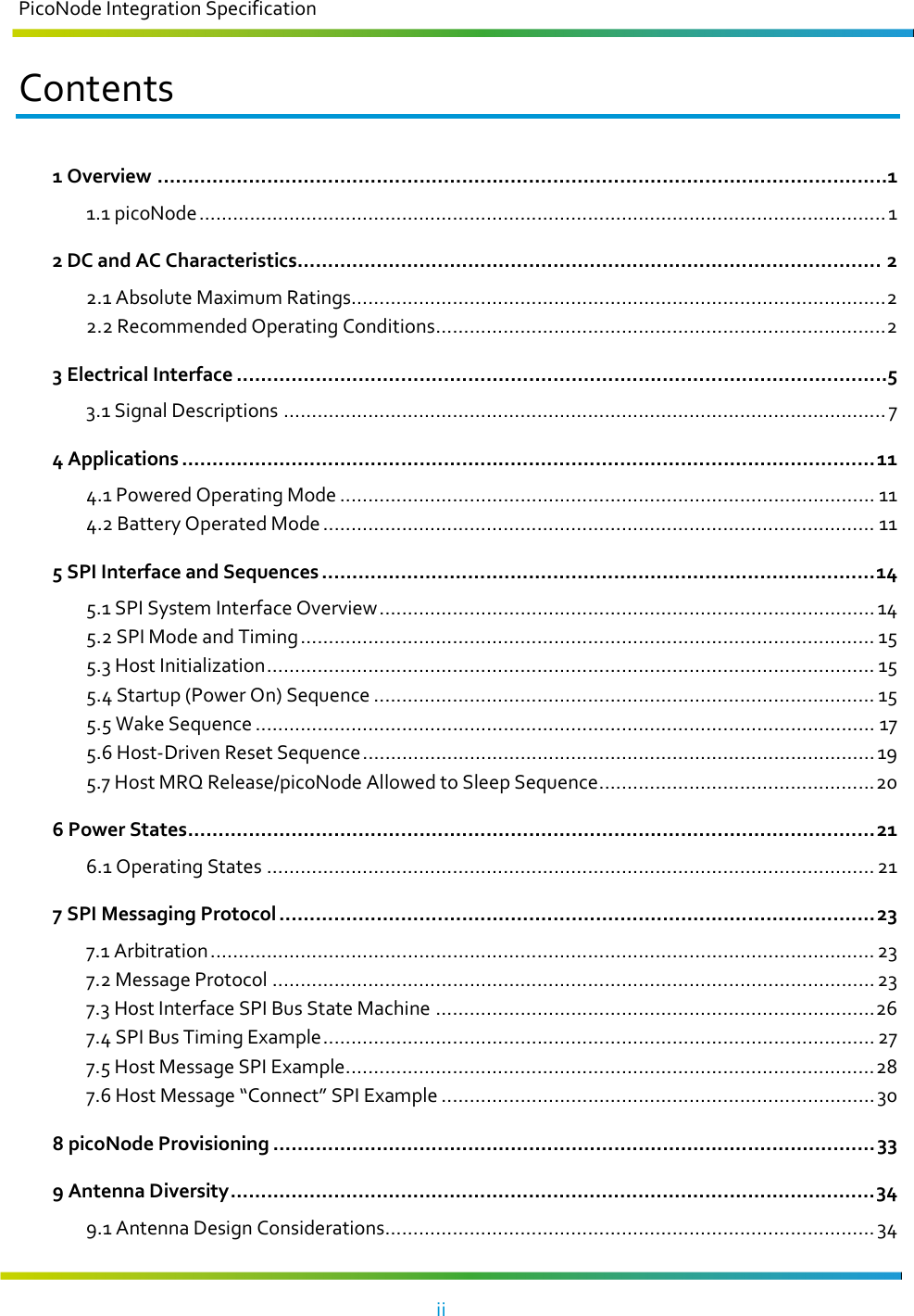 PicoNode Integration Specification     ii   Contents 1 Overview ........................................................................................................................1 1.1 picoNode .......................................................................................................................... 1 2 DC and AC Characteristics ................................................................................................ 2 2.1 Absolute Maximum Ratings............................................................................................... 2 2.2 Recommended Operating Conditions ................................................................................ 2 3 Electrical Interface ...........................................................................................................5 3.1 Signal Descriptions ........................................................................................................... 7 4 Applications .................................................................................................................. 11 4.1 Powered Operating Mode ............................................................................................... 11 4.2 Battery Operated Mode .................................................................................................. 11 5 SPI Interface and Sequences ........................................................................................... 14 5.1 SPI System Interface Overview ........................................................................................ 14 5.2 SPI Mode and Timing ...................................................................................................... 15 5.3 Host Initialization ............................................................................................................ 15 5.4 Startup (Power On) Sequence ......................................................................................... 15 5.5 Wake Sequence .............................................................................................................. 17 5.6 Host-Driven Reset Sequence ........................................................................................... 19 5.7 Host MRQ Release/picoNode Allowed to Sleep Sequence ................................................. 20 6 Power States ................................................................................................................. 21 6.1 Operating States ............................................................................................................ 21 7 SPI Messaging Protocol .................................................................................................. 23 7.1 Arbitration ...................................................................................................................... 23 7.2 Message Protocol ........................................................................................................... 23 7.3 Host Interface SPI Bus State Machine .............................................................................. 26 7.4 SPI Bus Timing Example .................................................................................................. 27 7.5 Host Message SPI Example .............................................................................................. 28 7.6 Host Message “Connect” SPI Example ............................................................................. 30 8 picoNode Provisioning ................................................................................................... 33 9 Antenna Diversity .......................................................................................................... 34 9.1 Antenna Design Considerations ....................................................................................... 34 