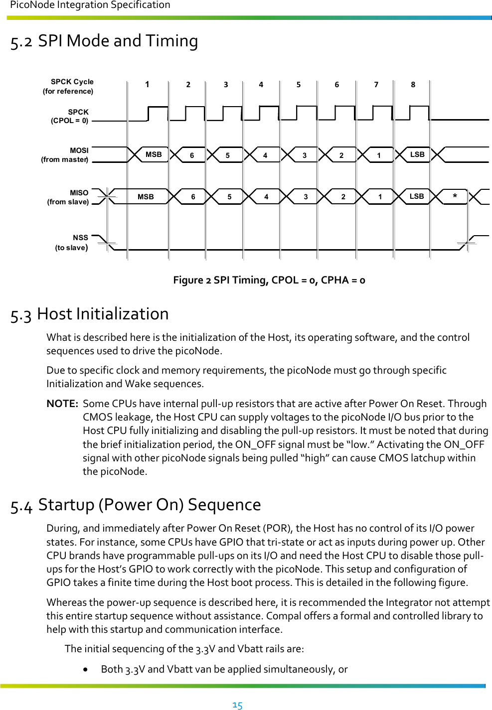 PicoNode Integration Specification     15   5.2 SPI Mode and Timing  MOSI(from master)1NSS(to slave)MISO(from slave)SPCK(CPOL = 0)2 3 4 5 6 7 8SPCK Cycle (for reference)MSBMSBLSBLSB*6 5 4 3 2 16 5 4 3 2 1 Figure 2 SPI Timing, CPOL = 0, CPHA = 0 5.3 Host Initialization What is described here is the initialization of the Host, its operating software, and the control sequences used to drive the picoNode.  Due to specific clock and memory requirements, the picoNode must go through specific Initialization and Wake sequences.  NOTE:  Some CPUs have internal pull-up resistors that are active after Power On Reset. Through CMOS leakage, the Host CPU can supply voltages to the picoNode I/O bus prior to the Host CPU fully initializing and disabling the pull-up resistors. It must be noted that during the brief initialization period, the ON_OFF signal must be “low.” Activating the ON_OFF signal with other picoNode signals being pulled “high” can cause CMOS latchup within the picoNode.  5.4 Startup (Power On) Sequence During, and immediately after Power On Reset (POR), the Host has no control of its I/O power states. For instance, some CPUs have GPIO that tri-state or act as inputs during power up. Other CPU brands have programmable pull-ups on its I/O and need the Host CPU to disable those pull-ups for the Host’s GPIO to work correctly with the picoNode. This setup and configuration of GPIO takes a finite time during the Host boot process. This is detailed in the following figure. Whereas the power-up sequence is described here, it is recommended the Integrator not attempt this entire startup sequence without assistance. Compal offers a formal and controlled library to help with this startup and communication interface. The initial sequencing of the 3.3V and Vbatt rails are: • Both 3.3V and Vbatt van be applied simultaneously, or 