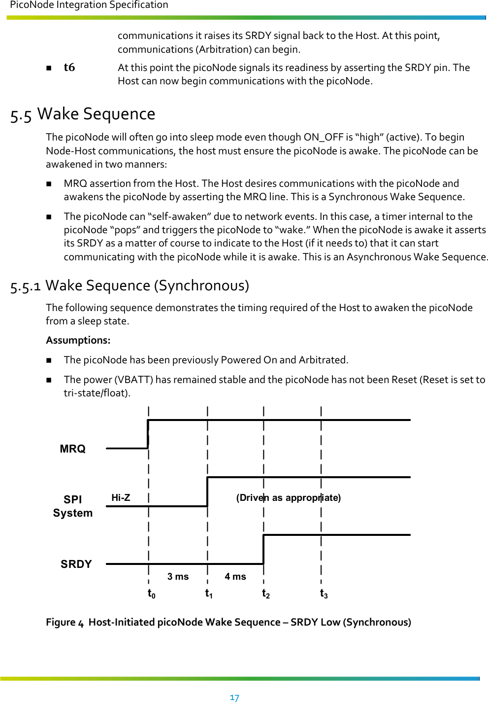 PicoNode Integration Specification     17   communications it raises its SRDY signal back to the Host. At this point, communications (Arbitration) can begin.  t6 At this point the picoNode signals its readiness by asserting the SRDY pin. The Host can now begin communications with the picoNode. 5.5 Wake Sequence The picoNode will often go into sleep mode even though ON_OFF is “high” (active). To begin Node-Host communications, the host must ensure the picoNode is awake. The picoNode can be awakened in two manners:   MRQ assertion from the Host. The Host desires communications with the picoNode and awakens the picoNode by asserting the MRQ line. This is a Synchronous Wake Sequence.  The picoNode can “self-awaken” due to network events. In this case, a timer internal to the picoNode “pops” and triggers the picoNode to “wake.” When the picoNode is awake it asserts its SRDY as a matter of course to indicate to the Host (if it needs to) that it can start communicating with the picoNode while it is awake. This is an Asynchronous Wake Sequence. 5.5.1 Wake Sequence (Synchronous) The following sequence demonstrates the timing required of the Host to awaken the picoNode from a sleep state. Assumptions:  The picoNode has been previously Powered On and Arbitrated.  The power (VBATT) has remained stable and the picoNode has not been Reset (Reset is set to tri-state/float). t0t1t2t3SRDYSPI SystemMRQHi-Z4 ms(Driven as appropriate)3 ms Figure 4  Host-Initiated picoNode Wake Sequence – SRDY Low (Synchronous)  