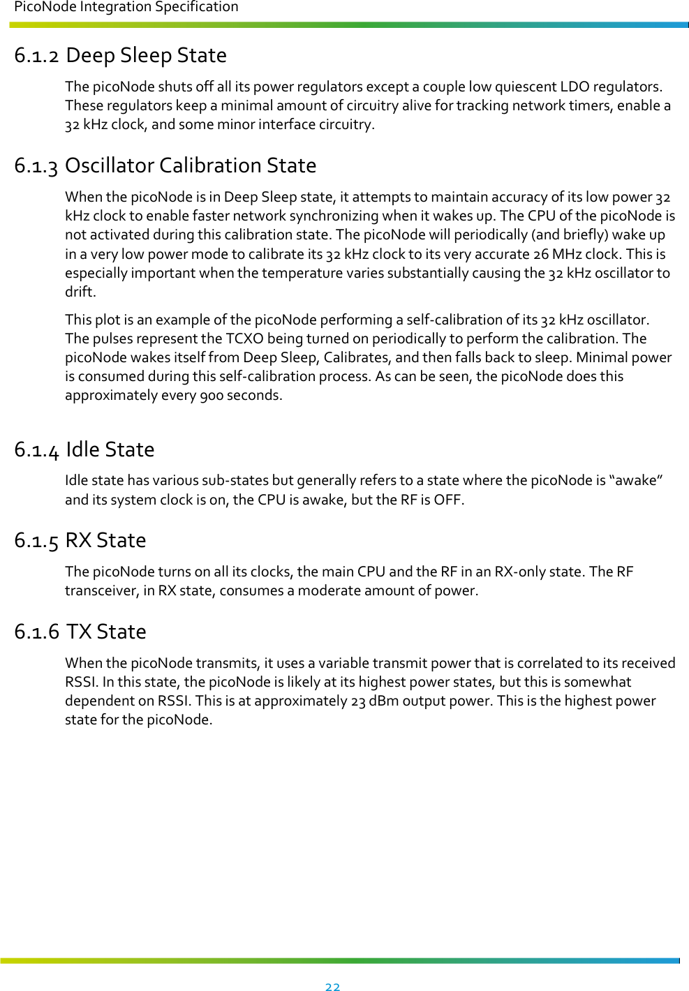 PicoNode Integration Specification     22   6.1.2 Deep Sleep State The picoNode shuts off all its power regulators except a couple low quiescent LDO regulators. These regulators keep a minimal amount of circuitry alive for tracking network timers, enable a 32 kHz clock, and some minor interface circuitry. 6.1.3 Oscillator Calibration State When the picoNode is in Deep Sleep state, it attempts to maintain accuracy of its low power 32 kHz clock to enable faster network synchronizing when it wakes up. The CPU of the picoNode is not activated during this calibration state. The picoNode will periodically (and briefly) wake up in a very low power mode to calibrate its 32 kHz clock to its very accurate 26 MHz clock. This is especially important when the temperature varies substantially causing the 32 kHz oscillator to drift.  This plot is an example of the picoNode performing a self-calibration of its 32 kHz oscillator. The pulses represent the TCXO being turned on periodically to perform the calibration. The picoNode wakes itself from Deep Sleep, Calibrates, and then falls back to sleep. Minimal power is consumed during this self-calibration process. As can be seen, the picoNode does this approximately every 900 seconds.  6.1.4 Idle State Idle state has various sub-states but generally refers to a state where the picoNode is “awake” and its system clock is on, the CPU is awake, but the RF is OFF. 6.1.5 RX State The picoNode turns on all its clocks, the main CPU and the RF in an RX-only state. The RF transceiver, in RX state, consumes a moderate amount of power. 6.1.6 TX State When the picoNode transmits, it uses a variable transmit power that is correlated to its received RSSI. In this state, the picoNode is likely at its highest power states, but this is somewhat dependent on RSSI. This is at approximately 23 dBm output power. This is the highest power state for the picoNode.   