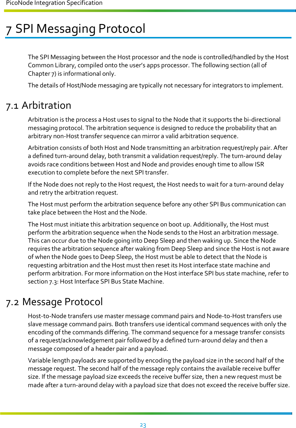 PicoNode Integration Specification     23   7 SPI Messaging Protocol The SPI Messaging between the Host processor and the node is controlled/handled by the Host Common Library, compiled onto the user’s apps processor. The following section (all of Chapter 7) is informational only. The details of Host/Node messaging are typically not necessary for integrators to implement.  7.1 Arbitration Arbitration is the process a Host uses to signal to the Node that it supports the bi-directional messaging protocol. The arbitration sequence is designed to reduce the probability that an arbitrary non-Host transfer sequence can mirror a valid arbitration sequence. Arbitration consists of both Host and Node transmitting an arbitration request/reply pair. After a defined turn-around delay, both transmit a validation request/reply. The turn-around delay avoids race conditions between Host and Node and provides enough time to allow ISR execution to complete before the next SPI transfer. If the Node does not reply to the Host request, the Host needs to wait for a turn-around delay and retry the arbitration request. The Host must perform the arbitration sequence before any other SPI Bus communication can take place between the Host and the Node. The Host must initiate this arbitration sequence on boot up. Additionally, the Host must perform the arbitration sequence when the Node sends to the Host an arbitration message. This can occur due to the Node going into Deep Sleep and then waking up. Since the Node requires the arbitration sequence after waking from Deep Sleep and since the Host is not aware of when the Node goes to Deep Sleep, the Host must be able to detect that the Node is requesting arbitration and the Host must then reset its Host interface state machine and perform arbitration. For more information on the Host interface SPI bus state machine, refer to section 7.3: Host Interface SPI Bus State Machine. 7.2 Message Protocol Host-to-Node transfers use master message command pairs and Node-to-Host transfers use slave message command pairs. Both transfers use identical command sequences with only the encoding of the commands differing. The command sequence for a message transfer consists of a request/acknowledgement pair followed by a defined turn-around delay and then a message composed of a header pair and a payload. Variable length payloads are supported by encoding the payload size in the second half of the message request. The second half of the message reply contains the available receive buffer size. If the message payload size exceeds the receive buffer size, then a new request must be made after a turn-around delay with a payload size that does not exceed the receive buffer size. 