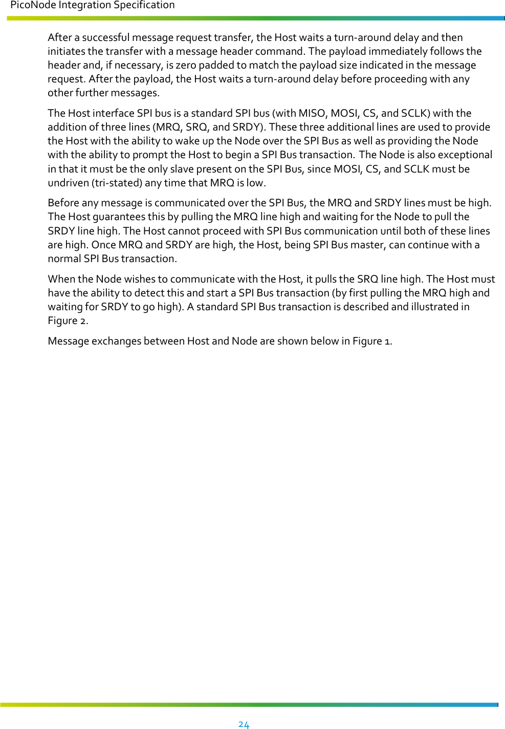 PicoNode Integration Specification     24   After a successful message request transfer, the Host waits a turn-around delay and then initiates the transfer with a message header command. The payload immediately follows the header and, if necessary, is zero padded to match the payload size indicated in the message request. After the payload, the Host waits a turn-around delay before proceeding with any other further messages. The Host interface SPI bus is a standard SPI bus (with MISO, MOSI, CS, and SCLK) with the addition of three lines (MRQ, SRQ, and SRDY). These three additional lines are used to provide the Host with the ability to wake up the Node over the SPI Bus as well as providing the Node with the ability to prompt the Host to begin a SPI Bus transaction. The Node is also exceptional in that it must be the only slave present on the SPI Bus, since MOSI, CS, and SCLK must be undriven (tri-stated) any time that MRQ is low. Before any message is communicated over the SPI Bus, the MRQ and SRDY lines must be high. The Host guarantees this by pulling the MRQ line high and waiting for the Node to pull the SRDY line high. The Host cannot proceed with SPI Bus communication until both of these lines are high. Once MRQ and SRDY are high, the Host, being SPI Bus master, can continue with a normal SPI Bus transaction. When the Node wishes to communicate with the Host, it pulls the SRQ line high. The Host must have the ability to detect this and start a SPI Bus transaction (by first pulling the MRQ high and waiting for SRDY to go high). A standard SPI Bus transaction is described and illustrated in Figure 2. Message exchanges between Host and Node are shown below in Figure 1.  