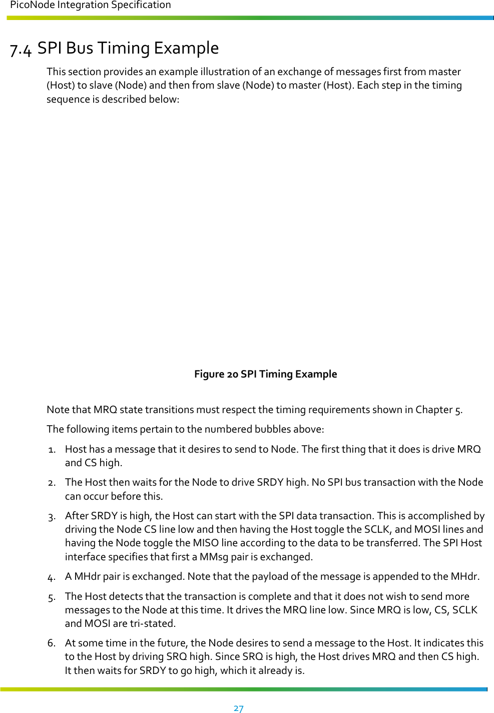 PicoNode Integration Specification     27   7.4 SPI Bus Timing Example This section provides an example illustration of an exchange of messages first from master (Host) to slave (Node) and then from slave (Node) to master (Host). Each step in the timing sequence is described below:  Figure 20 SPI Timing Example  Note that MRQ state transitions must respect the timing requirements shown in Chapter 5. The following items pertain to the numbered bubbles above: 1. Host has a message that it desires to send to Node. The first thing that it does is drive MRQ and CS high. 2. The Host then waits for the Node to drive SRDY high. No SPI bus transaction with the Node can occur before this. 3. After SRDY is high, the Host can start with the SPI data transaction. This is accomplished by driving the Node CS line low and then having the Host toggle the SCLK, and MOSI lines and having the Node toggle the MISO line according to the data to be transferred. The SPI Host interface specifies that first a MMsg pair is exchanged. 4. A MHdr pair is exchanged. Note that the payload of the message is appended to the MHdr. 5. The Host detects that the transaction is complete and that it does not wish to send more messages to the Node at this time. It drives the MRQ line low. Since MRQ is low, CS, SCLK and MOSI are tri-stated. 6. At some time in the future, the Node desires to send a message to the Host. It indicates this to the Host by driving SRQ high. Since SRQ is high, the Host drives MRQ and then CS high. It then waits for SRDY to go high, which it already is. 