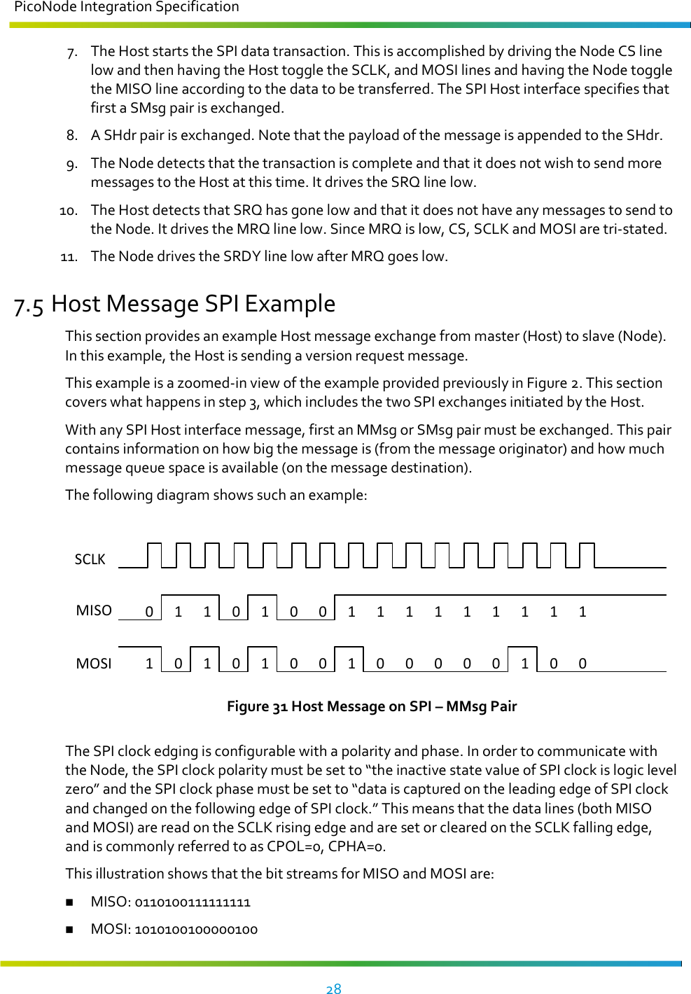 PicoNode Integration Specification     28   7. The Host starts the SPI data transaction. This is accomplished by driving the Node CS line low and then having the Host toggle the SCLK, and MOSI lines and having the Node toggle the MISO line according to the data to be transferred. The SPI Host interface specifies that first a SMsg pair is exchanged. 8. A SHdr pair is exchanged. Note that the payload of the message is appended to the SHdr. 9. The Node detects that the transaction is complete and that it does not wish to send more messages to the Host at this time. It drives the SRQ line low. 10. The Host detects that SRQ has gone low and that it does not have any messages to send to the Node. It drives the MRQ line low. Since MRQ is low, CS, SCLK and MOSI are tri-stated. 11. The Node drives the SRDY line low after MRQ goes low. 7.5 Host Message SPI Example This section provides an example Host message exchange from master (Host) to slave (Node). In this example, the Host is sending a version request message. This example is a zoomed-in view of the example provided previously in Figure 2. This section covers what happens in step 3, which includes the two SPI exchanges initiated by the Host. With any SPI Host interface message, first an MMsg or SMsg pair must be exchanged. This pair contains information on how big the message is (from the message originator) and how much message queue space is available (on the message destination). The following diagram shows such an example:  SCLKMISO  MOSI011010011111111110101001 100000 00  Figure 31 Host Message on SPI – MMsg Pair The SPI clock edging is configurable with a polarity and phase. In order to communicate with the Node, the SPI clock polarity must be set to “the inactive state value of SPI clock is logic level zero” and the SPI clock phase must be set to “data is captured on the leading edge of SPI clock and changed on the following edge of SPI clock.” This means that the data lines (both MISO and MOSI) are read on the SCLK rising edge and are set or cleared on the SCLK falling edge, and is commonly referred to as CPOL=0, CPHA=0. This illustration shows that the bit streams for MISO and MOSI are:  MISO: 0110100111111111  MOSI: 1010100100000100 