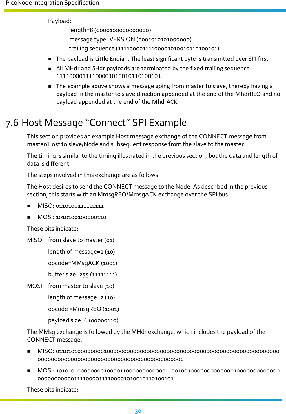 PicoNode Integration Specification     30     Payload:     length=8 (0000100000000000)     message type=VERSION (0001010101000000)     trailing sequence (11110000111100001010010110100101)  The payload is Little Endian. The least significant byte is transmitted over SPI first.  All MHdr and SHdr payloads are terminated by the fixed trailing sequence 11110000111100001010010110100101.  The example above shows a message going from master to slave, thereby having a payload in the master to slave direction appended at the end of the MhdrREQ and no payload appended at the end of the MhdrACK. 7.6 Host Message “Connect” SPI Example This section provides an example Host message exchange of the CONNECT message from master/Host to slave/Node and subsequent response from the slave to the master. The timing is similar to the timing illustrated in the previous section, but the data and length of data is different. The steps involved in this exchange are as follows: The Host desires to send the CONNECT message to the Node. As described in the previous section, this starts with an MmsgREQ/MmsgACK exchange over the SPI bus.  MISO: 0110100111111111  MOSI: 1010100100000110 These bits indicate: MISO:  from slave to master (01)   length of message=2 (10)   opcode=MMsgACK (1001)   buffer size=255 (11111111) MOSI:  from master to slave (10)   length of message=2 (10)   opcode =MmsgREQ (1001)   payload size=6 (00000110) The MMsg exchange is followed by the MHdr exchange, which includes the payload of the CONNECT message.  MISO: 0110101000000001000000000000000000000000000000000000000000000000000000000000000000000000000000000000000000000000  MOSI: 1010101000000001000011000000000000110010010000000000000100000000000000000000000011110000111100001010010110100101 These bits indicate: 