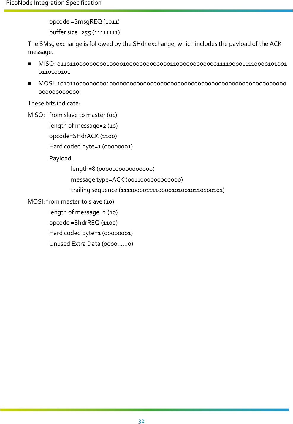 PicoNode Integration Specification     32     opcode =SmsgREQ (1011)   buffer size=255 (11111111) The SMsg exchange is followed by the SHdr exchange, which includes the payload of the ACK message.  MISO: 01101100000000010000100000000000001100000000000011110000111100001010010110100101  MOSI: 10101100000000010000000000000000000000000000000000000000000000000000000000000000 These bits indicate: MISO:  from slave to master (01)   length of message=2 (10)   opcode=SHdrACK (1100)   Hard coded byte=1 (00000001)   Payload:     length=8 (0000100000000000)     message type=ACK (0011000000000000)     trailing sequence (11110000111100001010010110100101) MOSI: from master to slave (10)   length of message=2 (10)   opcode =ShdrREQ (1100)   Hard coded byte=1 (00000001)   Unused Extra Data (0000…...0)    