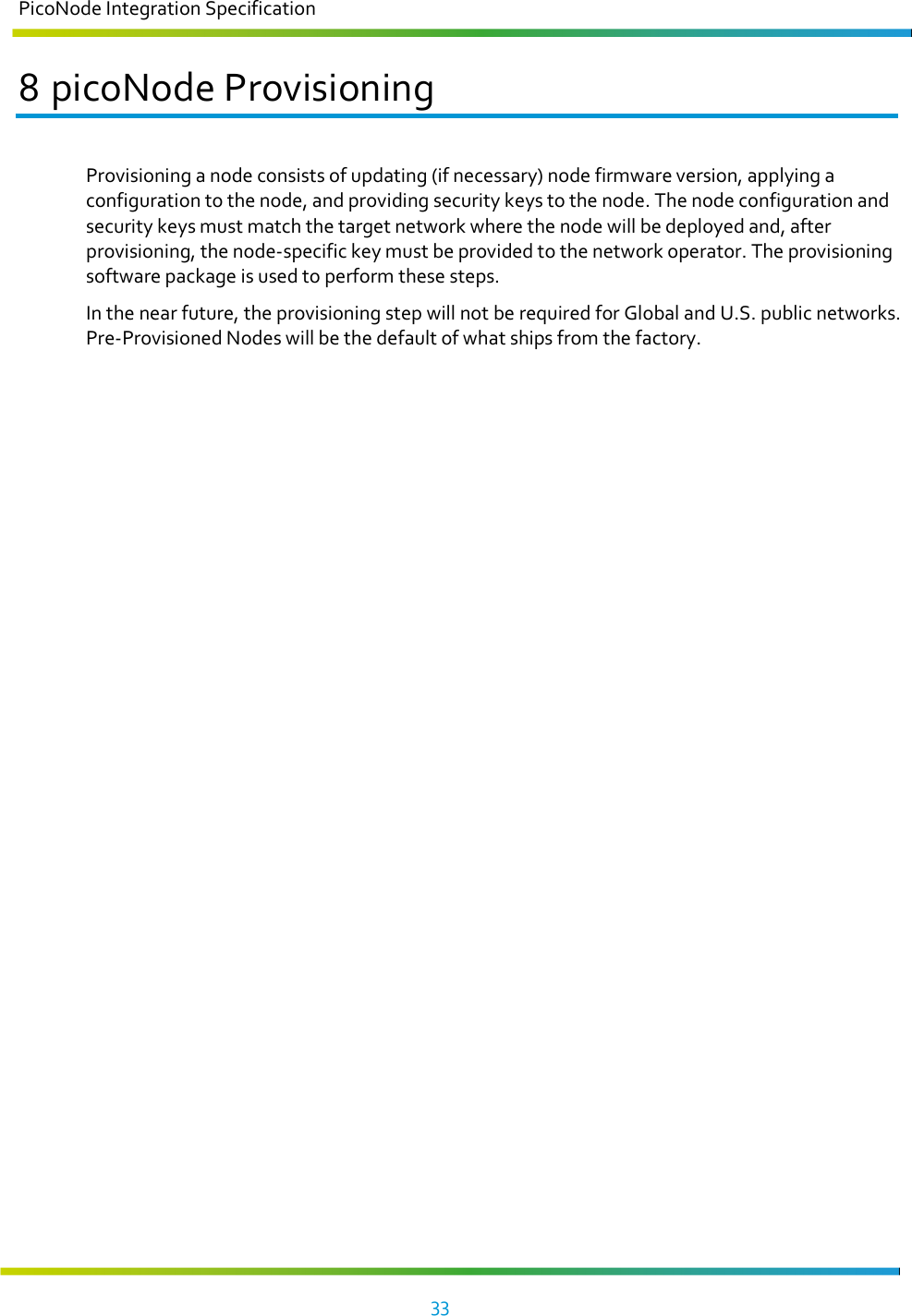 PicoNode Integration Specification     33   8 picoNode Provisioning Provisioning a node consists of updating (if necessary) node firmware version, applying a configuration to the node, and providing security keys to the node. The node configuration and security keys must match the target network where the node will be deployed and, after provisioning, the node-specific key must be provided to the network operator. The provisioning software package is used to perform these steps.  In the near future, the provisioning step will not be required for Global and U.S. public networks. Pre-Provisioned Nodes will be the default of what ships from the factory.    