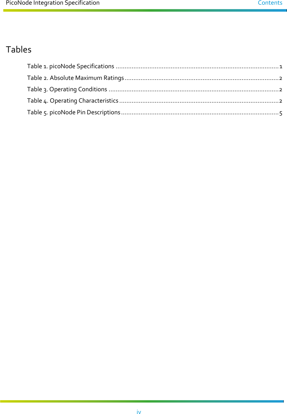 PicoNode Integration Specification  Contents   iv     Tables Table 1. picoNode Specifications ............................................................................................ 1 Table 2. Absolute Maximum Ratings ....................................................................................... 2 Table 3. Operating Conditions ................................................................................................ 2 Table 4. Operating Characteristics .......................................................................................... 2 Table 5. picoNode Pin Descriptions ......................................................................................... 5  