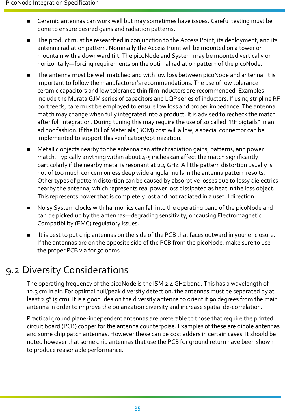 PicoNode Integration Specification     35    Ceramic antennas can work well but may sometimes have issues. Careful testing must be done to ensure desired gains and radiation patterns.   The product must be researched in conjunction to the Access Point, its deployment, and its antenna radiation pattern. Nominally the Access Point will be mounted on a tower or mountain with a downward tilt. The picoNode and System may be mounted vertically or horizontally—forcing requirements on the optimal radiation pattern of the picoNode.  The antenna must be well matched and with low loss between picoNode and antenna. It is important to follow the manufacturer’s recommendations. The use of low tolerance ceramic capacitors and low tolerance thin film inductors are recommended. Examples include the Murata GJM series of capacitors and LQP series of inductors. If using stripline RF port feeds, care must be employed to ensure low loss and proper impedance. The antenna match may change when fully integrated into a product. It is advised to recheck the match after full integration. During tuning this may require the use of so called “RF pigtails” in an ad hoc fashion. If the Bill of Materials (BOM) cost will allow, a special connector can be implemented to support this verification/optimization.  Metallic objects nearby to the antenna can affect radiation gains, patterns, and power match. Typically anything within about 4-5 inches can affect the match significantly particularly if the nearby metal is resonant at 2.4 GHz. A little pattern distortion usually is not of too much concern unless deep wide angular nulls in the antenna pattern results. Other types of pattern distortion can be caused by absorptive losses due to lossy dielectrics nearby the antenna, which represents real power loss dissipated as heat in the loss object. This represents power that is completely lost and not radiated in a useful direction.  Noisy System clocks with harmonics can fall into the operating band of the picoNode and can be picked up by the antennas—degrading sensitivity, or causing Electromagnetic Compatibility (EMC) regulatory issues.   It is best to put chip antennas on the side of the PCB that faces outward in your enclosure. If the antennas are on the opposite side of the PCB from the picoNode, make sure to use the proper PCB via for 50 ohms. 9.2 Diversity Considerations The operating frequency of the picoNode is the ISM 2.4 GHz band. This has a wavelength of 12.3 cm in air. For optimal null/peak diversity detection, the antennas must be separated by at least 2.5” (5 cm). It is a good idea on the diversity antenna to orient it 90 degrees from the main antenna in order to improve the polarization diversity and increase spatial de-correlation. Practical ground plane-independent antennas are preferable to those that require the printed circuit board (PCB) copper for the antenna counterpoise. Examples of these are dipole antennas and some chip patch antennas. However these can be cost adders in certain cases. It should be noted however that some chip antennas that use the PCB for ground return have been shown to produce reasonable performance.        