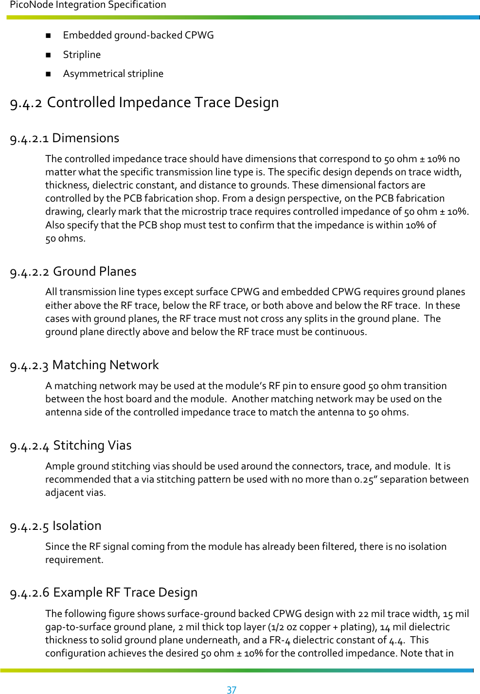 PicoNode Integration Specification     37    Embedded ground-backed CPWG  Stripline  Asymmetrical stripline 9.4.2 Controlled Impedance Trace Design 9.4.2.1 Dimensions The controlled impedance trace should have dimensions that correspond to 50 ohm ± 10% no matter what the specific transmission line type is. The specific design depends on trace width, thickness, dielectric constant, and distance to grounds. These dimensional factors are controlled by the PCB fabrication shop. From a design perspective, on the PCB fabrication drawing, clearly mark that the microstrip trace requires controlled impedance of 50 ohm ± 10%.  Also specify that the PCB shop must test to confirm that the impedance is within 10% of 50 ohms. 9.4.2.2 Ground Planes  All transmission line types except surface CPWG and embedded CPWG requires ground planes either above the RF trace, below the RF trace, or both above and below the RF trace.  In these cases with ground planes, the RF trace must not cross any splits in the ground plane.  The ground plane directly above and below the RF trace must be continuous. 9.4.2.3 Matching Network   A matching network may be used at the module’s RF pin to ensure good 50 ohm transition between the host board and the module.  Another matching network may be used on the antenna side of the controlled impedance trace to match the antenna to 50 ohms. 9.4.2.4 Stitching Vias  Ample ground stitching vias should be used around the connectors, trace, and module.  It is recommended that a via stitching pattern be used with no more than 0.25” separation between adjacent vias. 9.4.2.5 Isolation  Since the RF signal coming from the module has already been filtered, there is no isolation requirement. 9.4.2.6 Example RF Trace Design The following figure shows surface-ground backed CPWG design with 22 mil trace width, 15 mil gap-to-surface ground plane, 2 mil thick top layer (1/2 oz copper + plating), 14 mil dielectric thickness to solid ground plane underneath, and a FR-4 dielectric constant of 4.4.  This configuration achieves the desired 50 ohm ± 10% for the controlled impedance. Note that in 