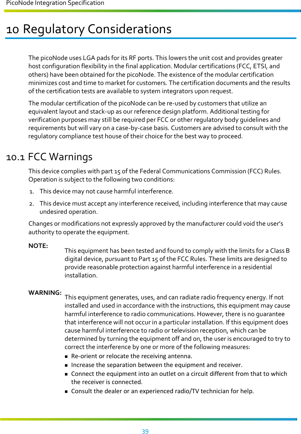 PicoNode Integration Specification     39   10 Regulatory Considerations The picoNode uses LGA pads for its RF ports. This lowers the unit cost and provides greater host configuration flexibility in the final application. Modular certifications (FCC, ETSI, and others) have been obtained for the picoNode. The existence of the modular certification minimizes cost and time to market for customers. The certification documents and the results of the certification tests are available to system integrators upon request. The modular certification of the picoNode can be re-used by customers that utilize an equivalent layout and stack-up as our reference design platform. Additional testing for verification purposes may still be required per FCC or other regulatory body guidelines and requirements but will vary on a case-by-case basis. Customers are advised to consult with the regulatory compliance test house of their choice for the best way to proceed. 10.1 FCC Warnings This device complies with part 15 of the Federal Communications Commission (FCC) Rules. Operation is subject to the following two conditions:  1. This device may not cause harmful interference. 2. This device must accept any interference received, including interference that may cause undesired operation. Changes or modifications not expressly approved by the manufacturer could void the user’s authority to operate the equipment. NOTE: This equipment has been tested and found to comply with the limits for a Class B digital device, pursuant to Part 15 of the FCC Rules. These limits are designed to provide reasonable protection against harmful interference in a residential installation.  WARNING: This equipment generates, uses, and can radiate radio frequency energy. If not installed and used in accordance with the instructions, this equipment may cause harmful interference to radio communications. However, there is no guarantee that interference will not occur in a particular installation. If this equipment does cause harmful interference to radio or television reception, which can be determined by turning the equipment off and on, the user is encouraged to try to correct the interference by one or more of the following measures:  Re-orient or relocate the receiving antenna.  Increase the separation between the equipment and receiver.  Connect the equipment into an outlet on a circuit different from that to which the receiver is connected.  Consult the dealer or an experienced radio/TV technician for help.  