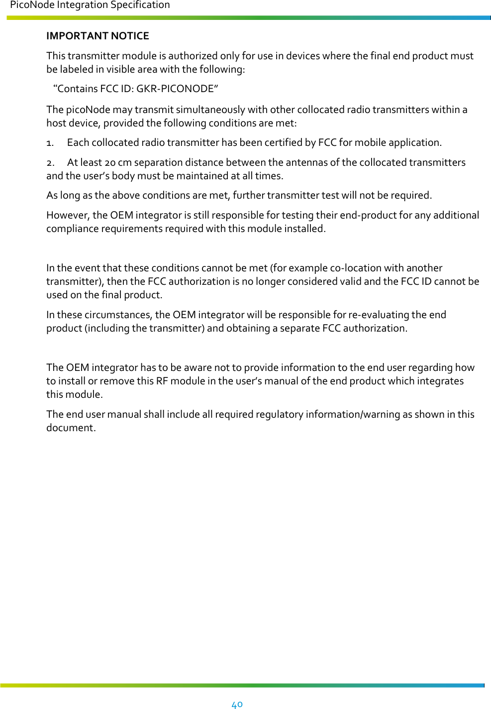 PicoNode Integration Specification     40   IMPORTANT NOTICE This transmitter module is authorized only for use in devices where the final end product must be labeled in visible area with the following:  Contains FCC ID: GKR-PICONODE”  The picoNode may transmit simultaneously with other collocated radio transmitters within a host device, provided the following conditions are met: 1.  Each collocated radio transmitter has been certified by FCC for mobile application. 2.  At least 20 cm separation distance between the antennas of the collocated transmitters and the user’s body must be maintained at all times.  As long as the above conditions are met, further transmitter test will not be required.  However, the OEM integrator is still responsible for testing their end-product for any additional compliance requirements required with this module installed.  In the event that these conditions cannot be met (for example co-location with another transmitter), then the FCC authorization is no longer considered valid and the FCC ID cannot be used on the final product. In these circumstances, the OEM integrator will be responsible for re-evaluating the end product (including the transmitter) and obtaining a separate FCC authorization.  The OEM integrator has to be aware not to provide information to the end user regarding how to install or remove this RF module in the user’s manual of the end product which integrates this module. The end user manual shall include all required regulatory information/warning as shown in this document. 