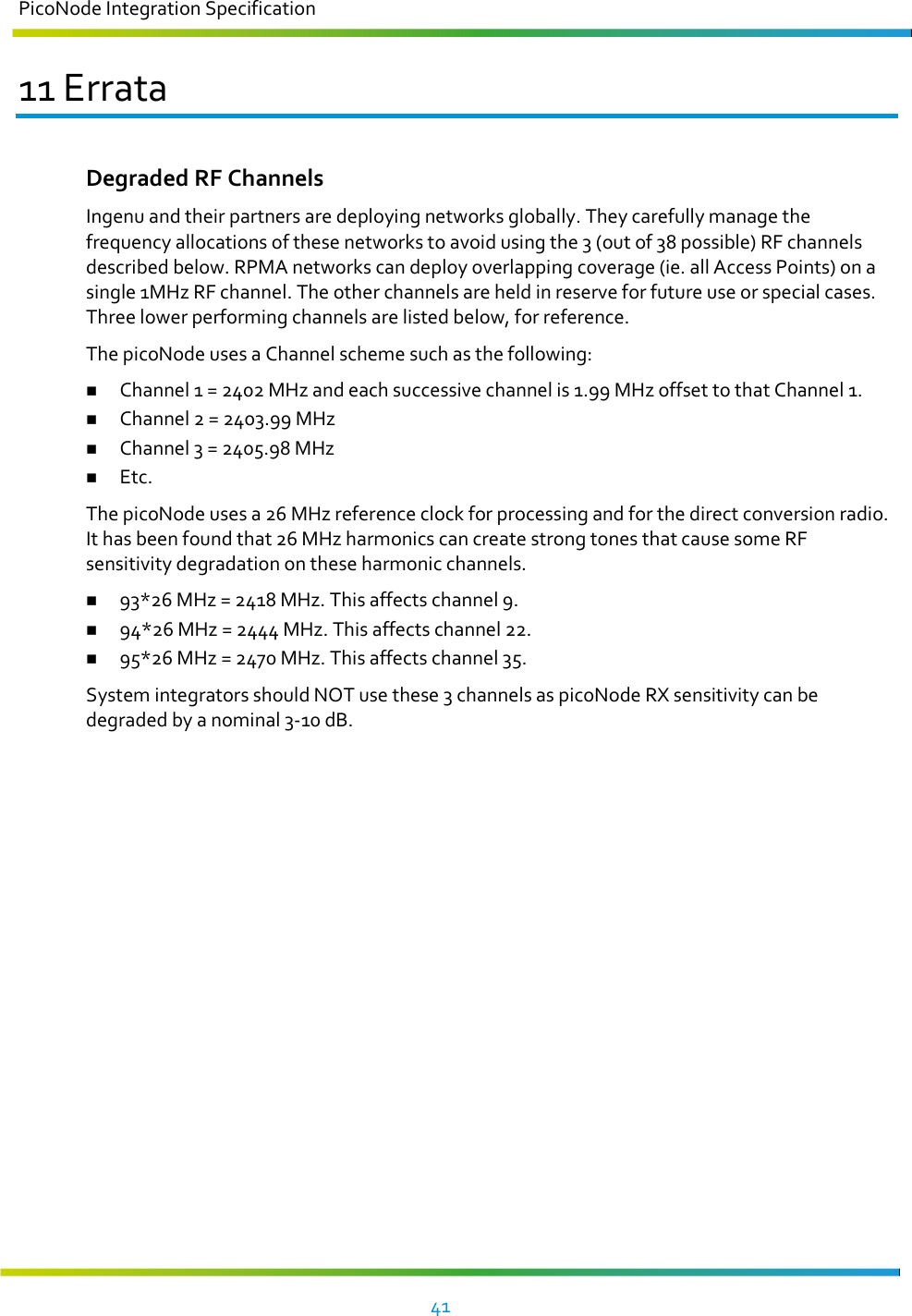 PicoNode Integration Specification     41   11 Errata Degraded RF Channels Ingenu and their partners are deploying networks globally. They carefully manage the frequency allocations of these networks to avoid using the 3 (out of 38 possible) RF channels described below. RPMA networks can deploy overlapping coverage (ie. all Access Points) on a single 1MHz RF channel. The other channels are held in reserve for future use or special cases. Three lower performing channels are listed below, for reference. The picoNode uses a Channel scheme such as the following:  Channel 1 = 2402 MHz and each successive channel is 1.99 MHz offset to that Channel 1.  Channel 2 = 2403.99 MHz  Channel 3 = 2405.98 MHz  Etc. The picoNode uses a 26 MHz reference clock for processing and for the direct conversion radio. It has been found that 26 MHz harmonics can create strong tones that cause some RF sensitivity degradation on these harmonic channels.  93*26 MHz = 2418 MHz. This affects channel 9.  94*26 MHz = 2444 MHz. This affects channel 22.  95*26 MHz = 2470 MHz. This affects channel 35. System integrators should NOT use these 3 channels as picoNode RX sensitivity can be degraded by a nominal 3-10 dB.   