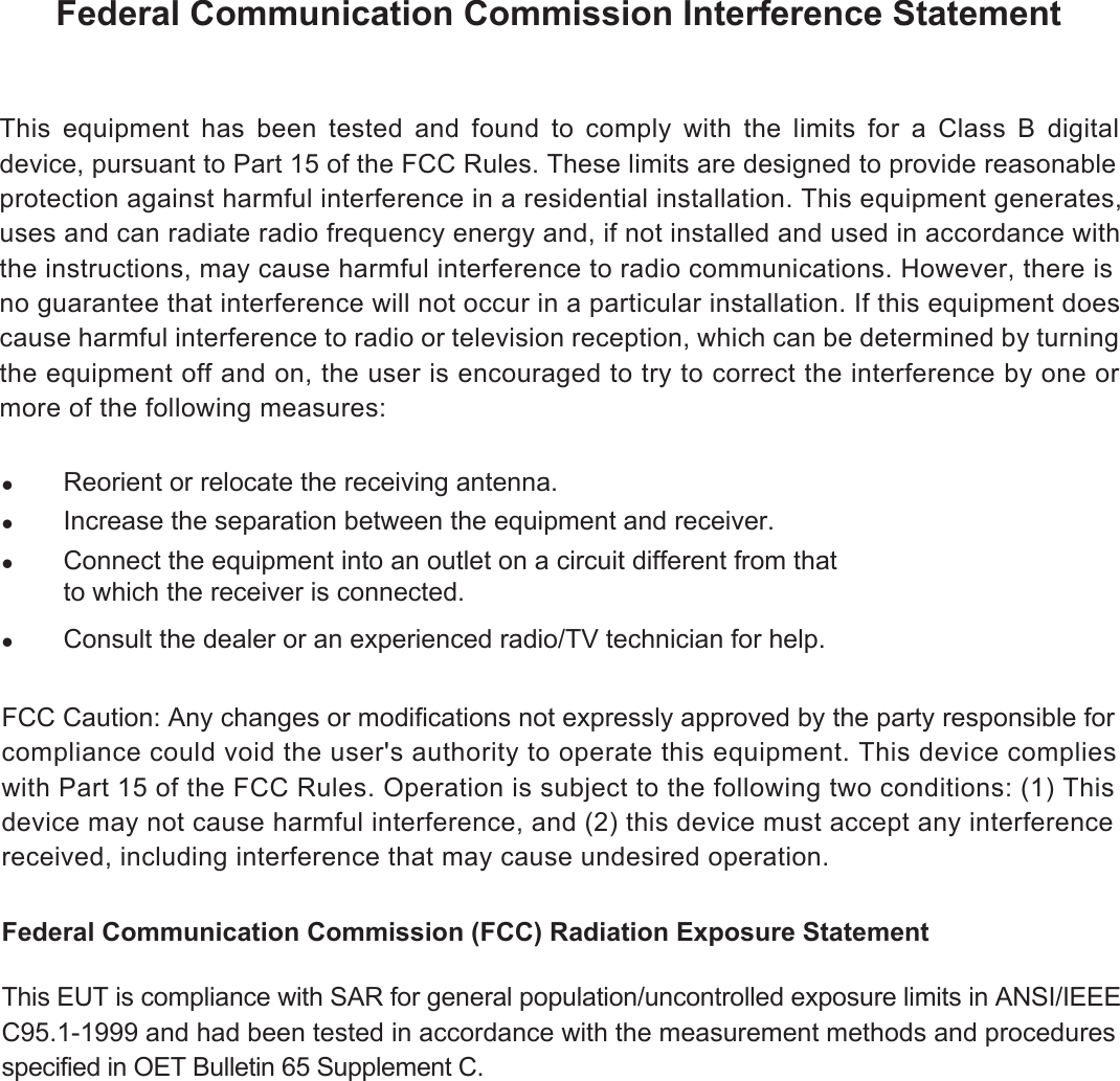 Federal Communication Commission Interference StatementzReorient or relocate the receiving antenna.zIncrease the separation between the equipment and receiver.zConnect the equipment into an outlet on a circuit different from that to which the receiver is connected. zConsult the dealer or an experienced radio/TV technician for help.FCC Caution: Any changes or modifications not expressly approved by the party responsible forcompliance could void the user&apos;s authority to operate this equipment. This device complies with Part 15 of the FCC Rules. Operation is subject to the following two conditions: (1) This device may not cause harmful interference, and (2) this device must accept any interference received, including interference that may cause undesired operation. Federal Communication Commission (FCC) Radiation Exposure StatementThis EUT is compliance with SAR for general population/uncontrolled exposure limits in ANSI/IEEE C95.1-1999 and had been tested in accordance with the measurement methods and procedures specified in OET Bulletin 65 Supplement C. This equipment has been tested and found to comply with the limits for a Class B digital device, pursuant to Part 15 of the FCC Rules. These limits are designed to provide reasonable protection against harmful interference in a residential installation. This equipment generates, uses and can radiate radio frequency energy and, if not installed and used in accordance with the instructions, may cause harmful interference to radio communications. However, there is no guarantee that interference will not occur in a particular installation. If this equipment does cause harmful interference to radio or television reception, which can be determined by turning the equipment off and on, the user is encouraged to try to correct the interference by one or more of the following measures: