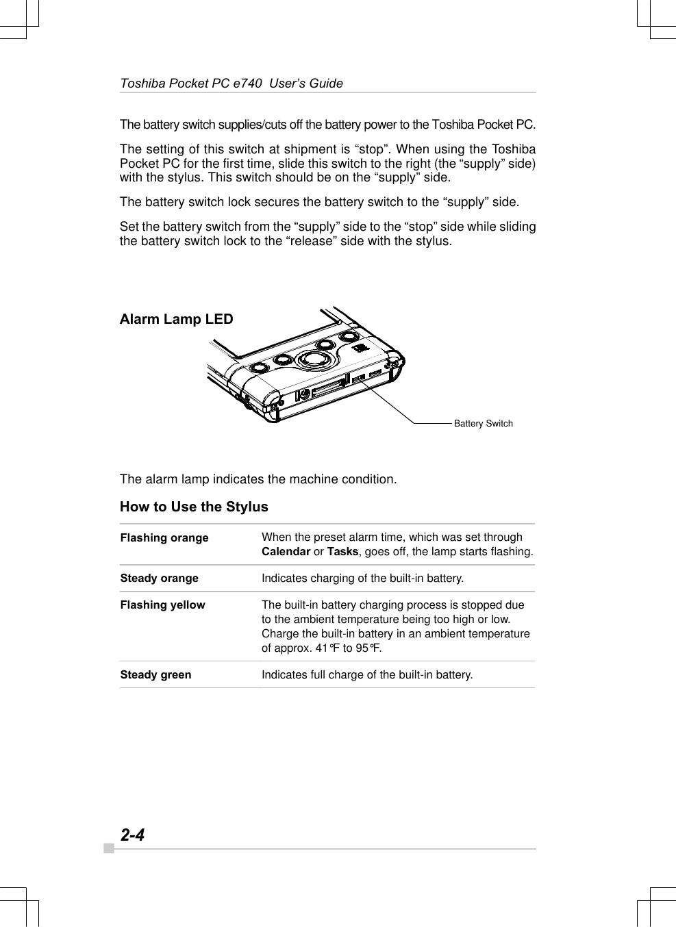 2-4Toshiba Pocket PC e740  User’s GuideBattery SwitchThe battery switch supplies/cuts off the battery power to the Toshiba Pocket PC.The setting of this switch at shipment is “stop”. When using the ToshibaPocket PC for the first time, slide this switch to the right (the “supply” side)with the stylus. This switch should be on the “supply” side.The battery switch lock secures the battery switch to the “supply” side.Set the battery switch from the “supply” side to the “stop” side while slidingthe battery switch lock to the “release” side with the stylus.Alarm Lamp LEDFlashing orange When the preset alarm time, which was set through Calendar or Tasks, goes off, the lamp starts flashing. Steady orange Indicates charging of the built-in battery.  Flashing yellow The built-in battery charging process is stopped due to the ambient temperature being too high or low. Charge the built-in battery in an ambient temperature of approx. 41°F to 95°F. Steady green Indicates full charge of the built-in battery.  The alarm lamp indicates the machine condition.How to Use the Stylus
