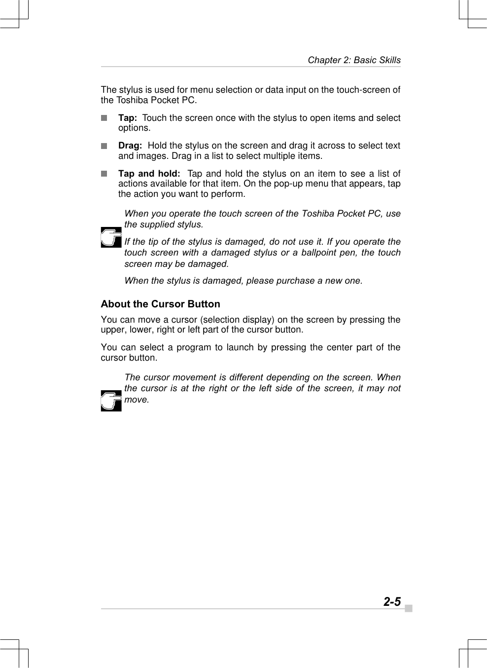   2-5Chapter 2: Basic SkillsThe stylus is used for menu selection or data input on the touch-screen ofthe Toshiba Pocket PC.Tap:  Touch the screen once with the stylus to open items and selectoptions.Drag:  Hold the stylus on the screen and drag it across to select textand images. Drag in a list to select multiple items.Tap and hold:  Tap and hold the stylus on an item to see a list ofactions available for that item. On the pop-up menu that appears, tapthe action you want to perform.When you operate the touch screen of the Toshiba Pocket PC, usethe supplied stylus.If the tip of the stylus is damaged, do not use it. If you operate thetouch screen with a damaged stylus or a ballpoint pen, the touchscreen may be damaged.When the stylus is damaged, please purchase a new one.About the Cursor ButtonYou can move a cursor (selection display) on the screen by pressing theupper, lower, right or left part of the cursor button.You can select a program to launch by pressing the center part of thecursor button.The cursor movement is different depending on the screen. Whenthe cursor is at the right or the left side of the screen, it may notmove.