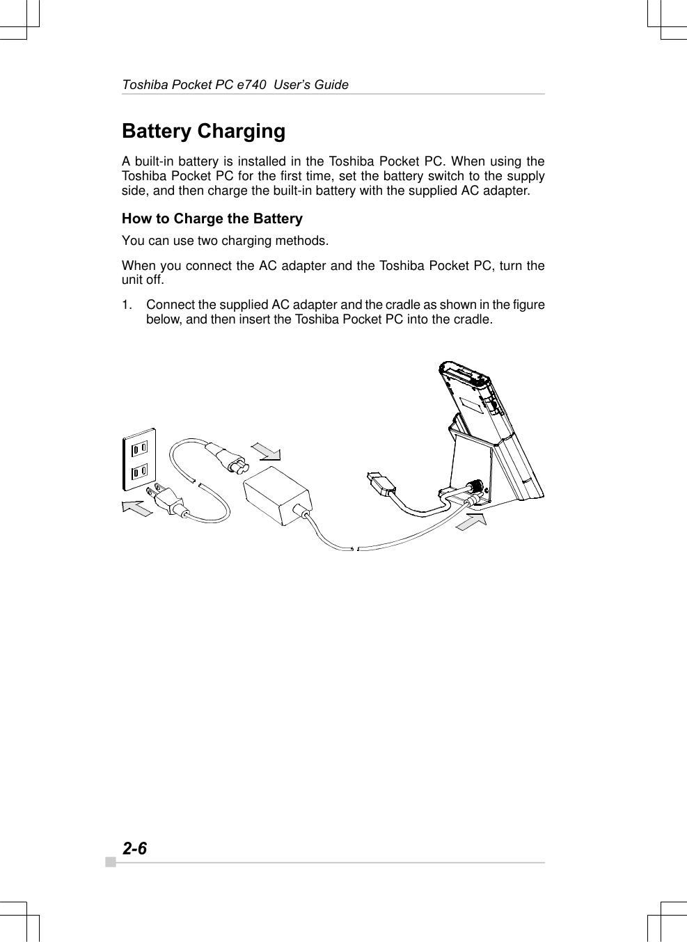 2-6Toshiba Pocket PC e740  User’s GuideBattery ChargingA built-in battery is installed in the Toshiba Pocket PC. When using theToshiba Pocket PC for the first time, set the battery switch to the supplyside, and then charge the built-in battery with the supplied AC adapter.How to Charge the BatteryYou can use two charging methods.When you connect the AC adapter and the Toshiba Pocket PC, turn theunit off.1. Connect the supplied AC adapter and the cradle as shown in the figurebelow, and then insert the Toshiba Pocket PC into the cradle.