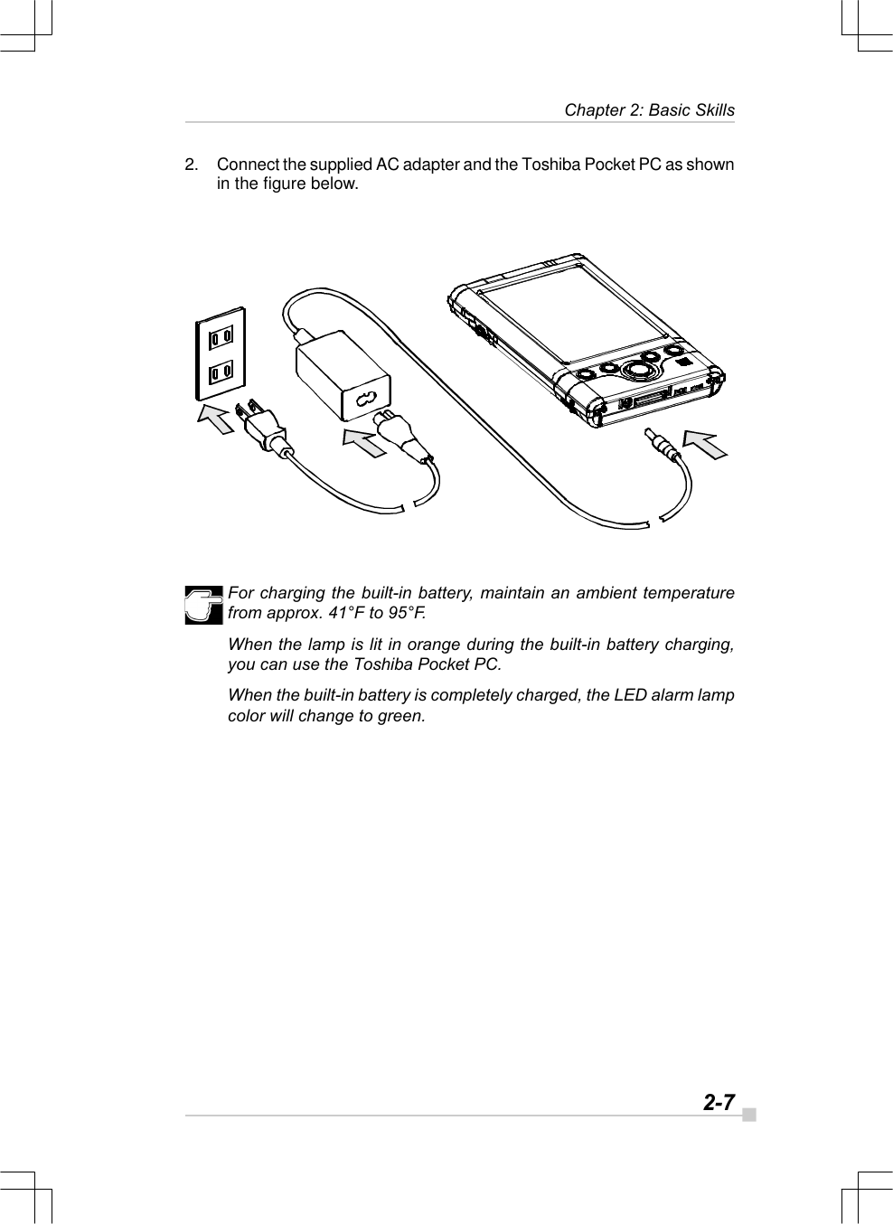   2-7Chapter 2: Basic Skills2. Connect the supplied AC adapter and the Toshiba Pocket PC as shownin the figure below.For charging the built-in battery, maintain an ambient temperaturefrom approx. 41°F to 95°F.When the lamp is lit in orange during the built-in battery charging,you can use the Toshiba Pocket PC.When the built-in battery is completely charged, the LED alarm lampcolor will change to green.