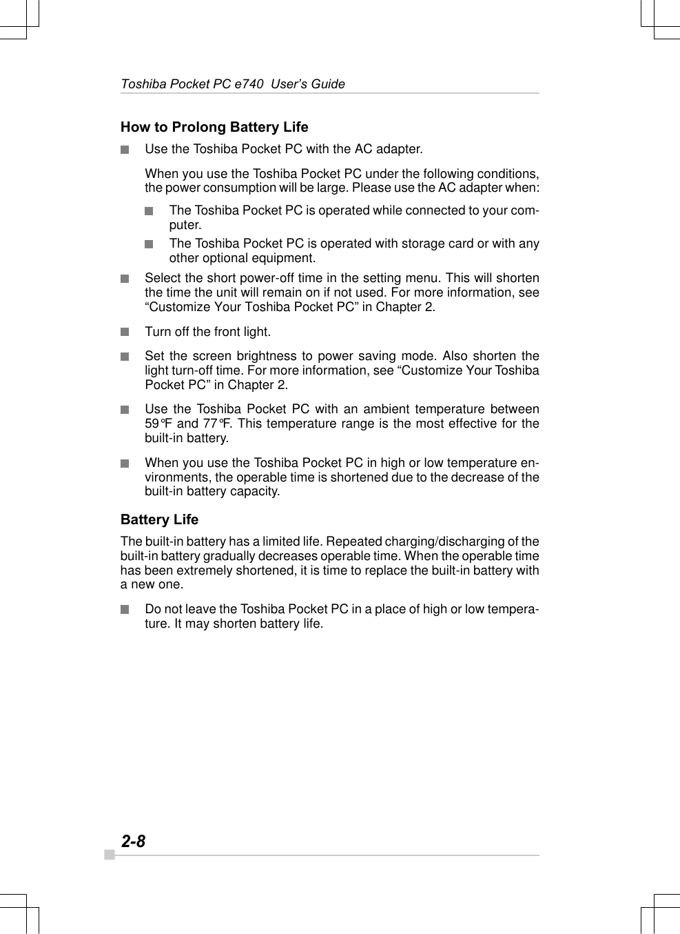 2-8Toshiba Pocket PC e740  User’s GuideHow to Prolong Battery LifeUse the Toshiba Pocket PC with the AC adapter.When you use the Toshiba Pocket PC under the following conditions,the power consumption will be large. Please use the AC adapter when:The Toshiba Pocket PC is operated while connected to your com-puter.The Toshiba Pocket PC is operated with storage card or with anyother optional equipment.Select the short power-off time in the setting menu. This will shortenthe time the unit will remain on if not used. For more information, see“Customize Your Toshiba Pocket PC” in Chapter 2.Turn off the front light.Set the screen brightness to power saving mode. Also shorten thelight turn-off time. For more information, see “Customize Your ToshibaPocket PC” in Chapter 2.Use the Toshiba Pocket PC with an ambient temperature between59°F and 77°F. This temperature range is the most effective for thebuilt-in battery.When you use the Toshiba Pocket PC in high or low temperature en-vironments, the operable time is shortened due to the decrease of thebuilt-in battery capacity.Battery LifeThe built-in battery has a limited life. Repeated charging/discharging of thebuilt-in battery gradually decreases operable time. When the operable timehas been extremely shortened, it is time to replace the built-in battery witha new one.Do not leave the Toshiba Pocket PC in a place of high or low tempera-ture. It may shorten battery life.