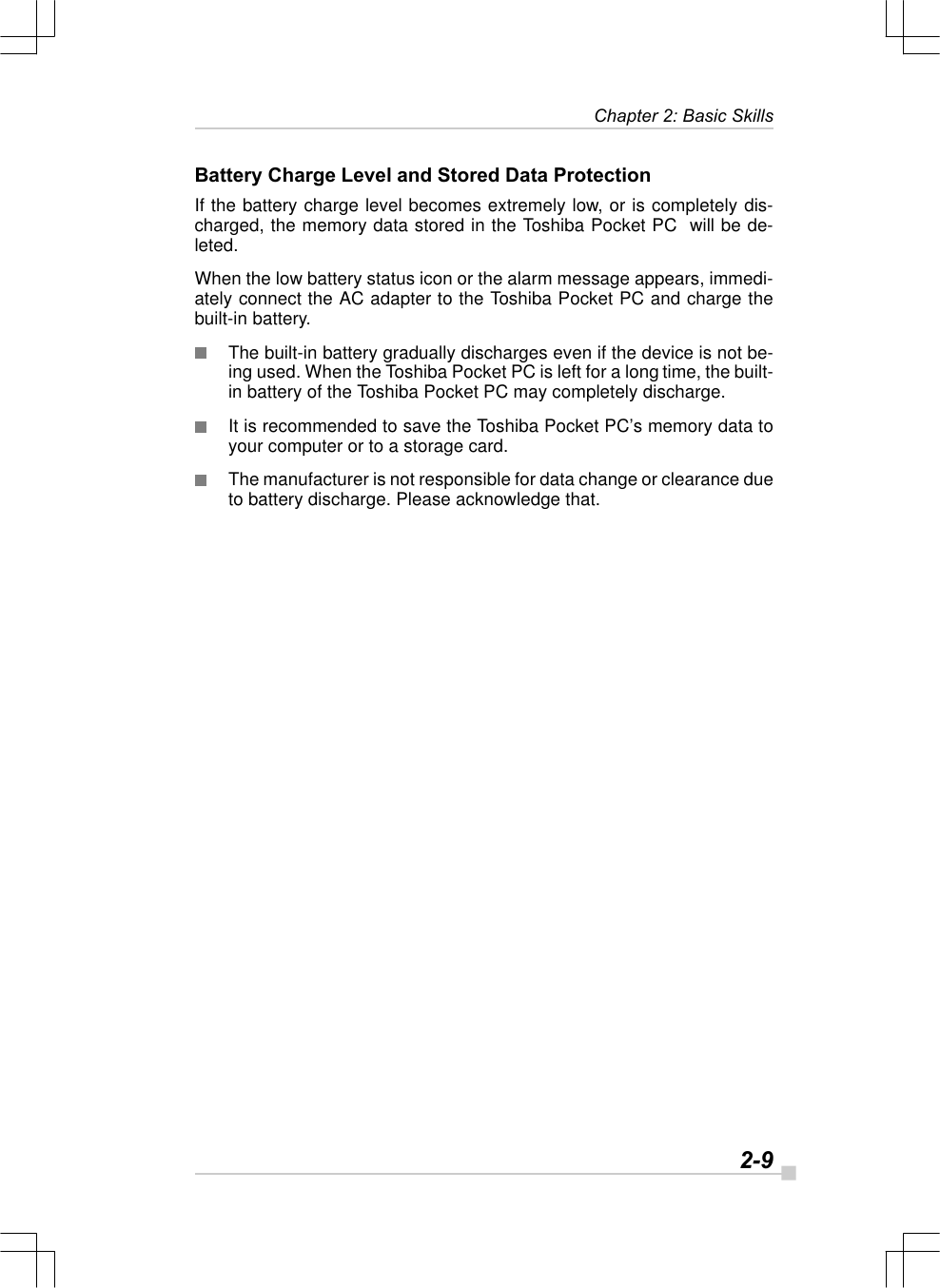   2-9Chapter 2: Basic SkillsBattery Charge Level and Stored Data ProtectionIf the battery charge level becomes extremely low, or is completely dis-charged, the memory data stored in the Toshiba Pocket PC  will be de-leted.When the low battery status icon or the alarm message appears, immedi-ately connect the AC adapter to the Toshiba Pocket PC and charge thebuilt-in battery.The built-in battery gradually discharges even if the device is not be-ing used. When the Toshiba Pocket PC is left for a long time, the built-in battery of the Toshiba Pocket PC may completely discharge.It is recommended to save the Toshiba Pocket PC’s memory data toyour computer or to a storage card.The manufacturer is not responsible for data change or clearance dueto battery discharge. Please acknowledge that.