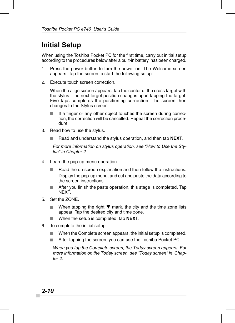 2-10Toshiba Pocket PC e740  User’s GuideInitial SetupWhen using the Toshiba Pocket PC for the first time, carry out initial setupaccording to the procedures below after a built-in battery  has been charged.1. Press the power button to turn the power on. The Welcome screenappears. Tap the screen to start the following setup.2. Execute touch screen correction.When the align screen appears, tap the center of the cross target withthe stylus. The next target position changes upon tapping the target.Five taps completes the positioning correction. The screen thenchanges to the Stylus screen.If a finger or any other object touches the screen during correc-tion, the correction will be cancelled. Repeat the correction proce-dure.3. Read how to use the stylus.Read and understand the stylus operation, and then tap NEXT.For more information on stylus operation, see “How to Use the Sty-lus” in Chapter 2.4. Learn the pop-up menu operation.Read the on-screen explanation and then follow the instructions.Display the pop-up menu, and cut and paste the data according tothe screen instructions.After you finish the paste operation, this stage is completed. TapNEXT.5. Set the ZONE.When tapping the right q mark, the city and the time zone listsappear. Tap the desired city and time zone.When the setup is completed, tap NEXT.6. To complete the initial setup.When the Complete screen appears, the initial setup is completed.After tapping the screen, you can use the Toshiba Pocket PC.When you tap the Complete screen, the Today screen appears. Formore information on the Today screen, see “Today screen” in  Chap-ter 2.